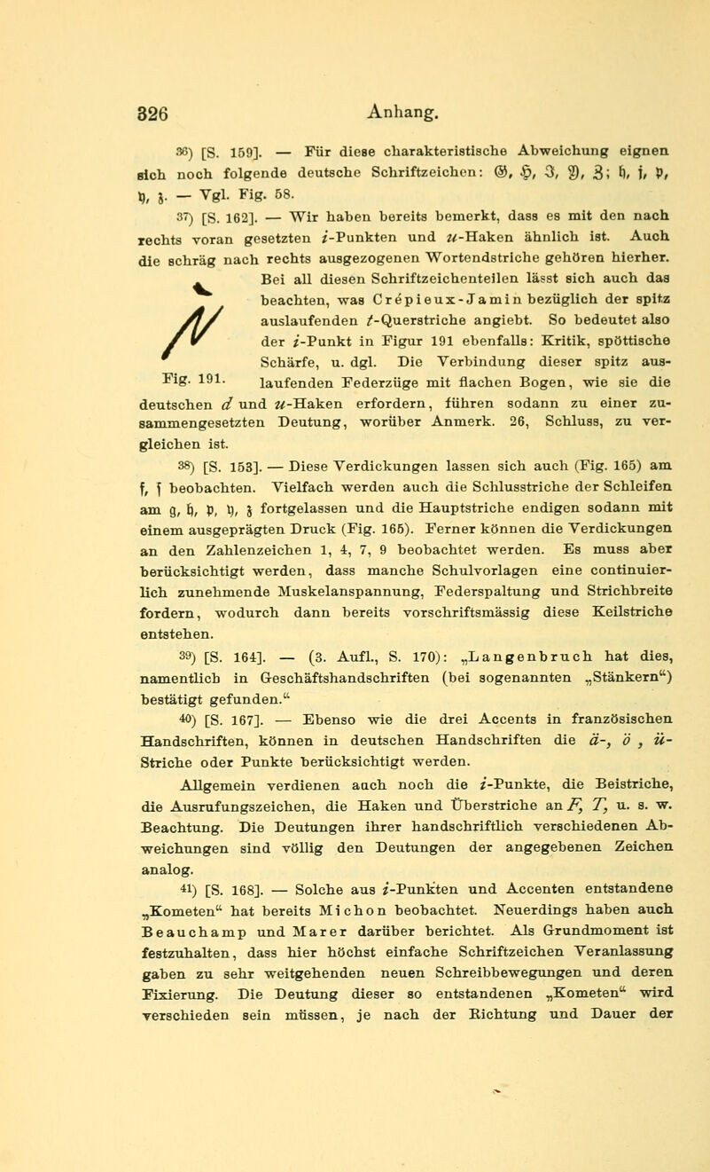 36) [S. 159]. — Für diese charakteristisclie Abweichung eignen sich noch folgende deutsche Schriftzeichen: ®, ^, 3, 2)» 3; ft» 1/ P/ ^, j. — Vgl. Fig. 58. 37) [S. 162]. — Wir haben bereits bemerkt, dass es mit den nach rechts voran gesetzten ^'-Punkten und w-Haken ähnlich ist. Auch die schräg nach rechts ausgezogenen Wortendstriche gehören hierher. . Bei all diesen Schriftzeichenteilen lässt sich auch das beachten, was Cr epieux-Ja min bezüglich der spitz yj/ auslaufenden /-Querstriche angiebt. So bedeutet also / ^ der z'-Punkt in Figur 191 ebenfalls: Kritik, spöttische Schärfe, u. dgl. Die Verbindung dieser spitz aus- Fig. 191. laufenden Federzüge mit flachen Bogen, wie sie die deutschen d und w-Haken erfordern, führen sodann zu einer zu- sammengesetzten Deutung, worüber Anmerk. 26, Schluss, zu ver- gleichen ist. 38) [S. 153]. — Diese Verdickungen lassen sich auch (Fig. 165) am f, \ beobachten. Vielfach werden auch die Schlusstriche der Schleifen am g, ^, p, t), J fortgelassen und die Hauptstriche endigen sodann mit einem ausgeprägten Druck (Fig. 165). Ferner können die Verdickungen an den Zahlenzeichen 1, 4, 7, 9 beobachtet werden. Es muss aber berücksichtigt werden, dass manche Schulvorlagen eine continuier- lich zunehmende Muskelanspannung, Federspaltung und Strichbreite fordern, wodurch dann bereits vorschriftsmässig diese Keilstriche entstehen. 39) [S. 164]. — (3. Aufl., S. 170): „Langenbruch hat dies, namentlich in Geschäftshandschriften (bei sogenannten „Stänkern) bestätigt gefunden. 40) [S. 167]. — Ebenso wie die drei Accents in französischen Handschriften, können in deutschen Handschriften die ä-, ö , Ü- Striche oder Punkte berücksichtigt werden. Allgemein verdienen auch noch die ^'-Punkte, die Beistriche, die Ausrufungszeichen, die Haken und Überstriche a,n F, T, u. 8. w. Beachtung. Die Deutungen ihrer handschriftlich verschiedenen Ab- weichungen sind völlig den Deutungen der angegebenen Zeichen analog. 41) [S. 168]. — Solche aus «-Punkten und Accenten entstandene „Kometen hat bereits Michon beobachtet. Neuerdings haben auch Beauchamp und Mar er darüber berichtet. Als Grundmoment ist festzuhalten, dass hier höchst einfache Schriftzeichen Veranlassung gaben zu sehr weitgehenden neuen Schreibbewegungen und deren Fixierung. Die Deutung dieser so entstandenen „Kometen wird Terschieden sein müssen, je nach der Richtung und Dauer der
