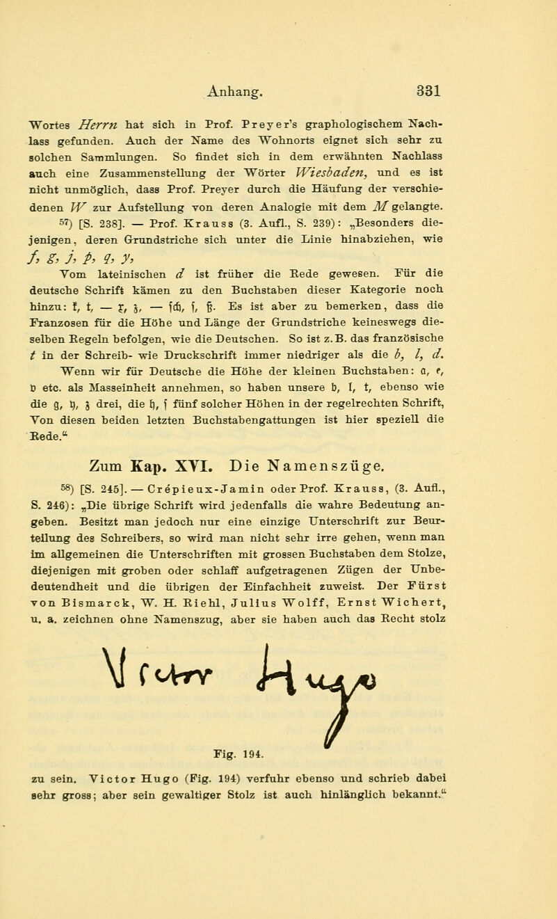 Wortes Herrn hat sich in Prof. Preyer's graphologischem Nach- lass gefunden. Auch der Name des Wohnorts eignet sich sehr zu solchen Sammlungen. So findet sich in dem erwähnten Nachlass auch eine Zusammenstellung der Wörter Wiesbaden, und es ist nicht unmöglich, dass Prof. Preyer durch die Häufung der Terschie- denen W zur Aufstellung von deren Analogie mit dem M gelangte. 57) [S. 238]. — Prof. Kr aus s (3. Aufl., S. 239): „Besonders die- jenigen, deren Grundstriche sich unter die Linie hinabziehen, wie / g, J, P, q, y, Vom lateinischen d ist früher die Eede gewesen. Eür die deutsche Schrift kämen zu den Buchstaben dieser Kategorie noch hinzu: f, t, — f, J, — fcfi, f, §. Es ist aber zu bemerken, dass die Franzosen für die Höhe und Länge der Grundstriche keineswegs die- selben Regeln befolgen, wie die Deutschen. So ist z.B. das französische t in der Schreib- wie Druckschrift immer niedriger als die b, l, d. Wenn wir für Deutsche die Höhe der kleinen Buchstaben: a, f, Ö etc. als Masseinheit annehmen, so haben unsere b, I, t, ebenso wie die g, ^, J drei, die ^, f fünf solcher Höhen in der regelrechten Schrift, Von diesen beiden letzten Buchstabengattungen ist hier speziell die Bede. Zum Kap. XYI. Die Namenszüge. 58) [S. 245]. —Crepieux-Jamin oder Prof. Krauss, (3. Aufl., S. 246): „Die übrige Schrift wird jedenfalls die wahre Bedeutung an- geben. Besitzt man jedoch nur eine einzige Unterschrift zur Beur- teilung des Schreibers, so wird man nicht sehr irre gehen, wenn man im allgemeinen die Unterschriften mit grossen Buchstaben dem Stolze, diejenigen mit groben oder schlaff aufgetragenen Zügen der Unbe- deutendheit und die übrigen der Einfachheit zuweist. Der Fürst von Bismarck, W. H. Eiehl, Julius Wolff, Ernst Wiehert, u. a. zeichnen ohne Namenszug, aber sie haben auch das Becht stolz \^Ocrr i-i Fig. 194. T zu sein, Victor Hugo (Fig. 194) verfuhr ebenso und schrieb dabei sehr gross; aber sein gewaltiger Stolz ist auch hinlänglich bekannt.'^