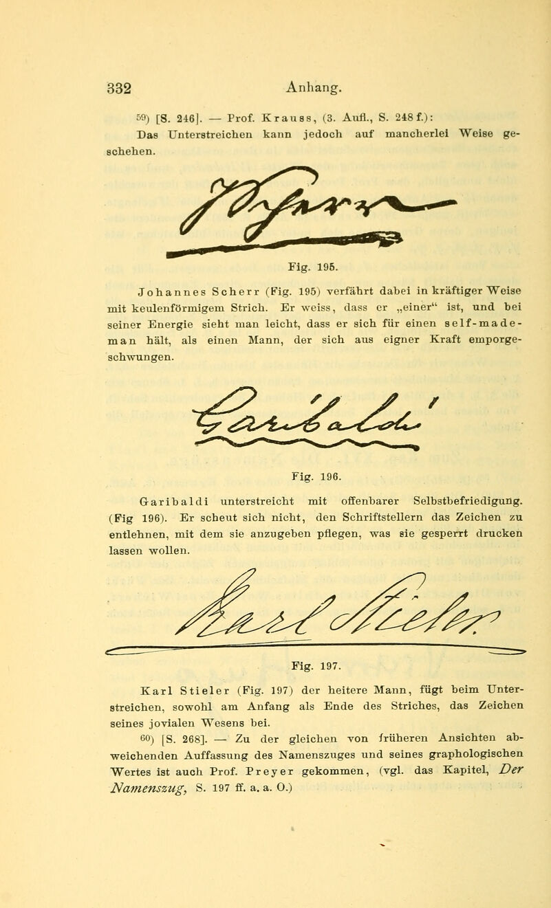 59) [8. 246]. — Prof. Krauas, (3. Aufl., S. 248 f.): Das Unterstreiclien kann jedoch auf mancherlei Weise ge- schehen. Fig. 196. Johannes Scherr (Fig. 195) verfährt dabei in kräftiger Weise mit keulenförmigem Strich. Er weiss, dass er „einer ist, und bei seiner Energie sieht man leicht, dass er sich für einen self-made- man hält, als einen Mann, der sich aus eigner Kraft emporge- schwungen. Fig. 196. Garibaldi unterstreicht mit offenbarer Selbstbefriedigung. (Pig 196). Er scheut sich nicht, den Schriftstellern das Zeichen zu entlehnen, mit dem sie anzugeben pflegen, was sie gesperrt drucken lassen wollen. Fig. 197. Karl Stieler (Fig. 197) der heitere Mann, fügt beim Unter- streichen, sowohl am Anfang als Ende des Striches, das Zeichen seines jovialen Wesens bei. 60) [S. 268]. — Zu der gleichen von früheren Ansichten ab- weichenden Auffassung des Namensztiges und seines graphologischen Wertes ist auch Prof. Preyer gekommen, (vgl. das Kapitel, Der Namenszug, S. 197 ff. a. a. 0.) •
