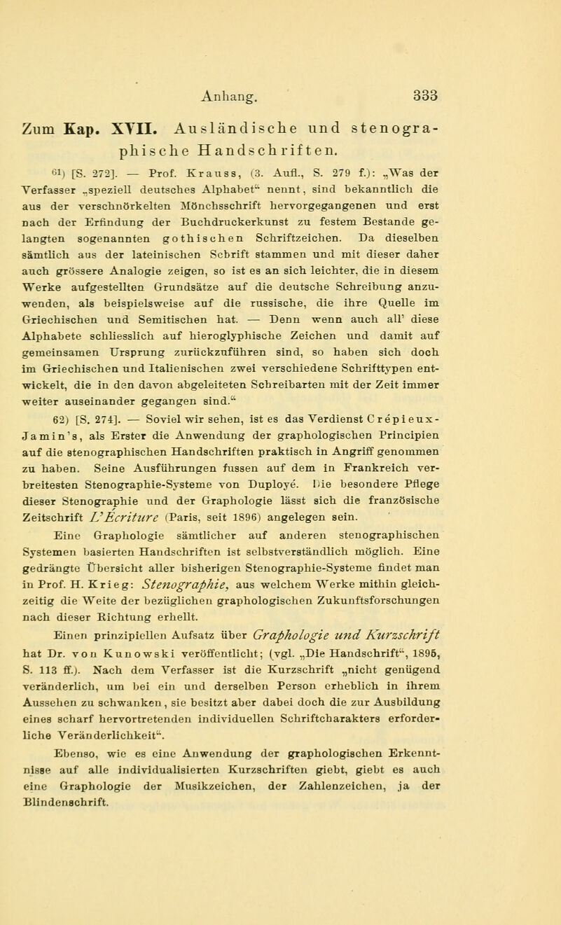 Zum Kap. XTII. Ausländische und stenogra- phische Handschriften. Gl) [S. 272]. — Prof. Krauss, (3. Aufl., S. 279 f.): „Was der Verfasser „speziell deutsches Alphabet nennt, sind bekanntlich die aus der verschnörkelten Mönchsschrift hervorgegangenen und erst nach der Erfindung der Buchdruckerkunst zu festem Bestände ge- langten sogenannten gothischen Schriftzeichen. Da dieselben sämtlich aus der lateinischen Schrift stammen und mit dieser daher auch grössere Analogie zeigen, so ist es an sich leichter, die in diesem Werke aufgestellten Grundsätze auf die deutsche Schreibung anzu- wenden, als beispielsweise auf die russische, die ihre Quelle im Griechischen und Semitischen hat. — Denn wenn auch all' diese Alphabete schliesslich auf hieroglyphische Zeichen und damit auf gemeinsamen Ursprung zurückzuführen sind, so haben sich doch im Griechischen und Italienischen zwei verschiedene Schrifttypen ent- wickelt, die in den davon abgeleiteten Schreibarten mit der Zeit immer weiter auseinander gegangen sind. 62) [S. 274]. — Soviel wir sehen, ist es das Verdienst C repieux- Ja min's, als Erster die Anwendung der graphologischen Principien auf die stenographischen Handschriften praktisch in Angriff genommen zu haben. Seine Ausführungen fussen auf dem in Frankreich ver- breitesten Stenographie-Systeme von Duploye. Die besondere Pflege dieser Stenographie und der Graphologie lässt sich die französische Zeitschrift UEcriture (Paris, seit 1896) angelegen sein. Eine Graphologie sämtlicher auf anderen stenographischen Systemen basierten Handschriften ist selbstverständlich möglich. Eine gedrängte Übersicht aller bisherigen Stenographie-Systeme findet man in Prof. H. Krieg: Stenographie, aus welchem Werke mithin gleich- zeitig die Weite der bezüglichen graphologischen Zukunftsforschungen nach dieser Richtung erhellt. Einen prinzipiellen Aufsatz über Graphologie und Kurzschrift hat Dr. von Kunowski veröffentlicht; (vgl. „Die Handschrift, 1896, S. 113 ff.). Nach dem Verfasser ist die Kurzschrift „nicht genügend veränderlich, um bei ein und derselben Person erheblich in ihrem Aussehen zu schwanken, sie besitzt aber dabei doch die zur Ausbildung eines scharf hervortretenden individuellen Schriftcharakters erforder- liche Veränderlichkeit''. Ebenso, wie es eine Anwendung der graphologischen Erkennt- nisse auf alle individualisierten Kurzschriften giebt, giebt es auch eine Graphologie der Musikzeichen, der Zahlenzeichen, ja der Blindenachrift.