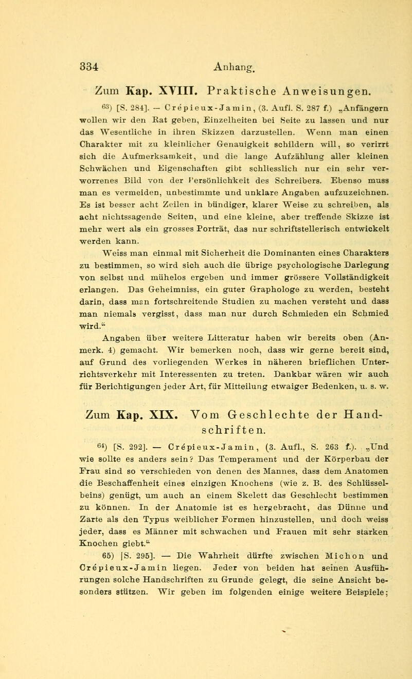 Zum Kap. XVIIT. Praktische Anweisungen. 63) [S. 284]. — Crepieux-Jainin,(3. Aufl. S. 287 f.) ^Anfängern wollen wir den Rat geben, Einzelheiten bei Seite zu lassen und nur das Wesentliche in ihren Skizzen darzustellen. Wenn man einen Charakter mit zu kleinlicher Genauigkeit schildern will, so verirrt sich die Aufmerksamkeit, und die lange Aufzählung aller kleinen Schwächen und Eigenschaften gibt schliesslich nur ein sehr ver- worrenes Bild von der l'ersönlichkeit des Schreibers. Ebenso muss man es vermeiden, unbestimmte und unklare Angaben aufzuzeichnen. Es ist besser acht Zeilen in bündiger, klarer Weise zu 8chTeil)en, als acht nichtssagende Seiten, und eine kleine, aber treffende Skizze ist mehr wert als ein grosses Porträt, das nur schriftstellerisch entwickelt werden kann. Weiss man einmal mit Sicherheit die Dominanten eines Charakters zu bestimmen, so wird sich auch die übrige psychologische Darlegung von selbst und mühelos ergeben und immer grössere Vollständigkeit erlangen. Das Geheimniss, ein guter Graphologe zu werden, besteht darin, dass man fortschreitende Studien zu machen versteht und dass man niemals vergisst, dass man nur durch Schmieden ein Schmied wird. Angaben über weitere Litteratur haben wir bereits oben (An- merk. 4) gemacht. Wir bemerken noch, dass wir gerne bereit sind, auf Grund des vorliegenden Werkes in näheren brieflichen Unter- richtsverkehr mit Interessenten zu treten. Dankbar wären wir auch für Berichtigungen jeder Art, für Mitteilung etwaiger Bedenken, u. s. w. Zum Kap. XIX. Vom Geschlechte der Hand- schriften. 61) [S. 292J. — Crepieux-Jamin, (3. Aufl., S. 263 f.). „Und wie sollte es anders sein? Das Temperament und der Körperbau der Frau sind so verschieden von denen des Mannes, dass dem Anatomen die Beschaffenheit eines einzigen Knochens (wie z. B. des Schlüssel- beins) genügt, um auch an einem Skelett das Geschlecht bestimmen zu können. In der Anatomie ist es hergebracht, das Dünne und Zarte als den Typus weiblicher Formen hinzustellen, und doch weiss jeder, dass es Männer mit schwachen und Frauen mit sehr starken Knochen giebt. 65) (S. 295]. — Die Wahrheit dürfte zwischen Michon und Crepieux-Jamin liegen. Jeder von beiden hat seinen Ausfüh- rungen solche Handschriften zu Grunde gelegt, die seine Ansicht be- sonders stützen. Wir geben im folgenden einige weitere Beispiele;