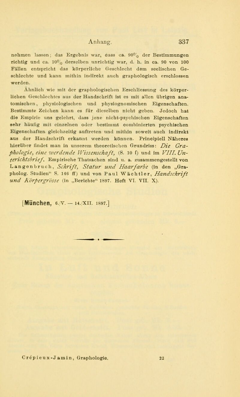 nehmen lassen; das Ergebnis war, äass ca. 90^'q der Bestimmungen riclitlg und ca. lO^o derselben iinricbtig war, d. b. in ca. 90 von 100 Fällen entspricht das körperliche &escblecht dem seelischen Ge- achlechte und kann mithin indirekt avich graphologisch erschlossen werden. Ähnlich wie mit der graphologischen Erschliessung des körper- lichen Geschlechtes aus der Handschrift ist es mit allen übrigen ana- tomischen , physiologischen und physiognomischen Eigenschaften. Bestimmte Zeichen kann es für dieselben nicht geben. Jedoch hat die Empirie uns gelehrt, dass jene nicht-psychischen Eigenschaften sehr häufig mit einzelnen oder bestimmt combinierten psychischen Eigenschaften gleichzeitig auftreten und mithin soweit auch indirekt aus der Handschrift erkannt werden können. Principiell Näheres hierüber findet man in unserem theoretischen Grundriss: Die Gra- phologie, ei7ie werdende IVisseiisckaft, (S. 10 f) und im VIII. Un- terichtsbrief. Empirische Thatsachen sind u. a. zusammengestellt von Langenbruch, Schrift, Statur tcnd Haarfarbe (in den „Gra- pholog. Studien S. 146 ff) und von Paul Wächtler, Handschrift und K'örpergr'össe (in „Berichte 1897. Heft VI. VII. X). [München, e. v. — h.xu. i897.] Cr^pieux-J amin , Graphologie. 22