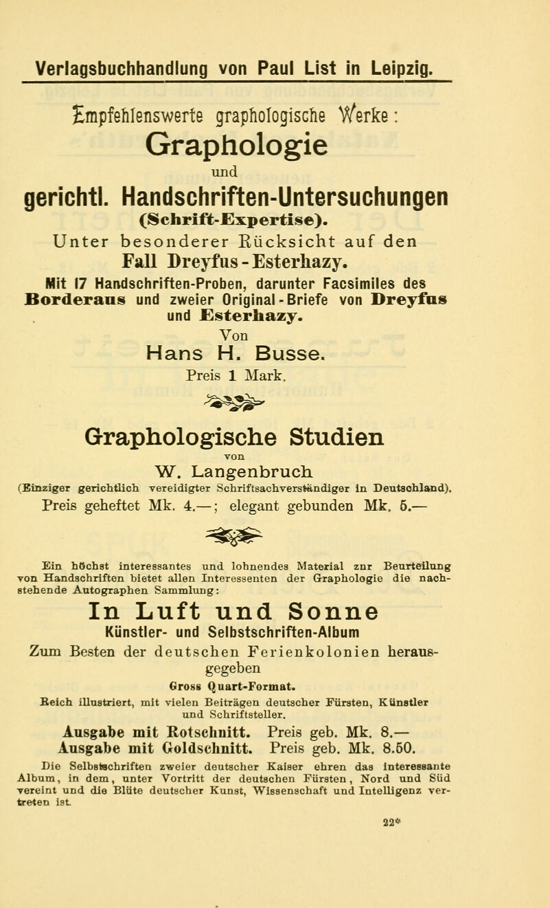 Empfehlenswerte graphologische Werke: Graphologie und gerichtl. Handschriften-Untersuchungen (Schrift-JExpertise). Unter besonderer Rücksicht auf den Fall DreyfUS - Esterhazy. Mit 17 Handschriften-Proben, darunter Facsimiles des Borderans und zweier Original-Briefe von Dreyfus und JGsterhazy. Von Hans H. Busse. Preis 1 Mark. Graphologische Studien von W. Langenbruch (Einziger gerichtlicli vereidigter Schriftsachverständiger in Deutschland). Preis geheftet Mk. 4.—; elegant gebunden Mk. 5.— Ein höchst interessantes und lohnendes Material znr Beurteilung von Handschriften bietet allen Interessenten der Graphologie die nach- stehende Autographen Sammlung: In Luft und Sonne Künstler- und Selbstschriften-Album Zum Besten der deutschen Ferienkolonien heraus- gegeben Gross Quart-Format. Beich illustriert, mit vielen Beiträgen deutscher Fürsten, Künstler und Schriftsteller. Ausgabe mit Rotschnitt. Preis geb. Mk. 8.— Ausgabe mit Goldschnitt. Preis geb. Mk. 8.60. Die Selbstschriften zweier deutscher Kaiser ehren das Interessante Album, in dem, unter Vortritt der deutschen Fürsten, Nord und Süd vereint und die Blüte deutscher Kunst, Wissenschaft und Intelligenz ver- te-eten ist 22*