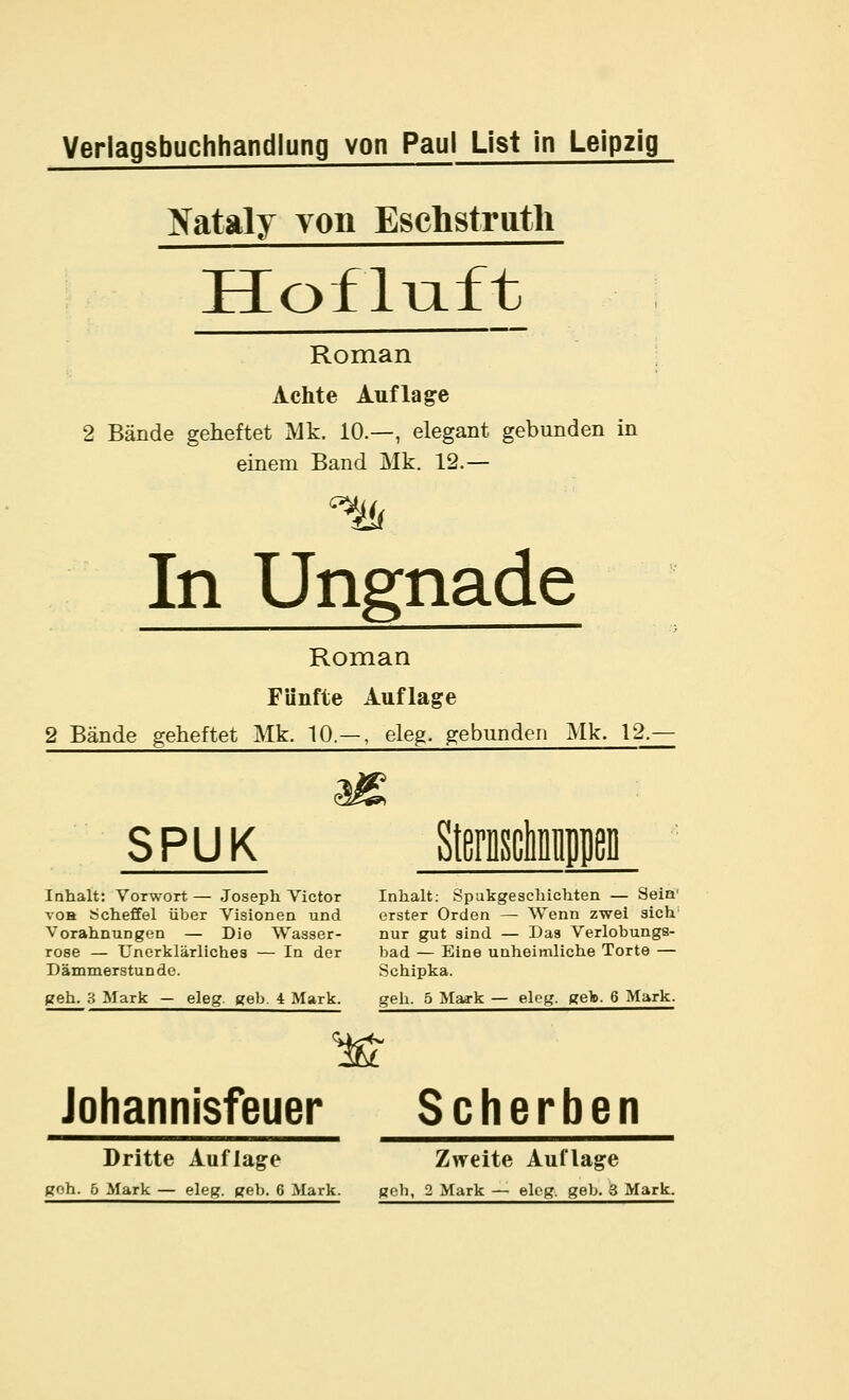 yataly voii Eschstriitli Hofliaft Roman Achte Auflage 2 Bände geheftet Mk. 10.—, elegant gebunden in einem Band Mk. 12.— In Ungnade Roman Fünfte Auflage 2 Bände geheftet Mk. 10.— , eleg. gebunden Mk. 12.- SPUK Inhalt: Vorwort— Joseph Victor Inhalt: Spukgeschichten — Seia voH Scheffel über Visionen und erster Orden — Wenn zwei sich' Vorahnungen — Die Wasser- nur gut sind — Das Verlobungs- rose — Unerklärliches — In der bad — Eine unheimliche Torte — Dämmerstunde. Schipka. geh. 3 Mark — eleg. geb. 4 Mark. geh. 5 Maa-k — elog. geb. 6 Mark. Johannisfeuer Scherben Dritte Auflage Zweite Auflage goh. 6 Mark — eleg. geb. 6 Mark. gob, 2 Mark — eleg. geb. 3 Mark.