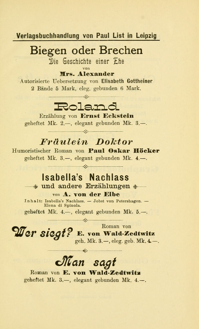 Biegen oder Brechen 2ie SeschicMe einer Ehe von Mrs. Alexander Autorisierte Uebersetzung von Elisabeth Gottheiner 2 Bände 5 Mark, eleg. gebunden 6 Mark. Erzählung von £rnst Eckstein geheftet Mk. 2.—, elegant gebunden Mk. 3. Fräulein Dohtor Humoristischer Roman von Paul Oskar Höcker geheftet Mk. 3.—, elegant gebunden Mk. 4.—. Isabella's Nachlass —* und andere Erzählungen *— von A. Ton der fUlbe Inhalt: Isabella's Nachlass. — Jobst von Petershagen. — Elena di Spinola. geheftet Mk. 4.—, elegant gebunden Mk. 5.—. Roman von f\^^ , ^/% xvuiLiau vuii m/Qr SlQQtT E. von Wald-Zedtwitz ^ geh. Mk. 3.—, eleg. geb. Mk. 4- -e> cMan saßt Roman von K. von Wald-Zedtwita geheftet Mk. 3.—, elegant gebunden Mk. 4.-