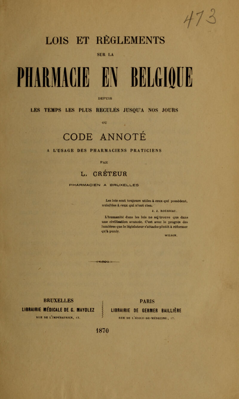 4n LOIS ET REGLEMENTS SUR LA mmm m wmii DEPUIS LES TEMPS LES PLUS RECULÉS JUSQU'A NOS JOURS CODE ANNOTE A L'USAGE DES PHARMACIENS PRATICIENS PAR L. CRÉTEUR PHARMACIEN A BRUXEUI-ES Les lois sont toujours utiles à ceux qui possèdent, nuisibles à ceux qui n'ont lien. i. i. ROCSSEAl'. L'humanité dins les lois ne sej trouve que dans une civilisation avancée. C'est avec le progrès des lumières que le législateur s'attache plutôt à réformer qu'à punir. WILSON. BRUXELLES ^ PARIS LIBRAIRIE MÉDICALE DE G. MAYOLEZ \ LIBRAIRIE DE GERMER BAILLIÈRE RUE nE L IMPRRATRICK, I». RUE ne ).V.(:01.K-DE-MÉDECINE , K 1870