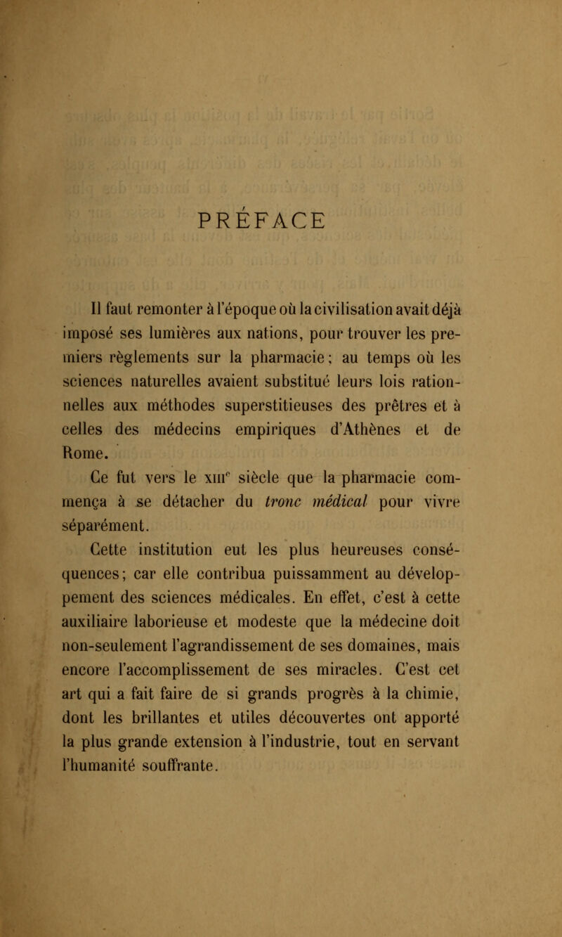 PREFACE Il faut remonter à l'époque où la civilisation avait déjà imposé ses lumières aux nations, pour trouver les pre- miers règlements sur la pharmacie ; au temps où les sciences naturelles avaient substitué leurs lois ration- nelles aux méthodes superstitieuses des prêtres et à celles des médecins empiriques d'Athènes et de Rome. Ce fut vers le xnr siècle que la pharmacie com- mença à se détacher du tronc médical pour vivre séparément. Cette institution eut les plus heureuses consé- quences; car elle contribua puissamment au dévelop- pement des sciences médicales. En effet, c'est à cette auxiliaire laborieuse et modeste que la médecine doit non-seulement l'agrandissement de ses domaines, mais encore l'accomplissement de ses miracles. C'est cet art qui a fait faire de si grands progrès à la chimie, dont les brillantes et utiles découvertes ont apporté la plus grande extension à l'industrie, tout en servant l'humanité souffrante.