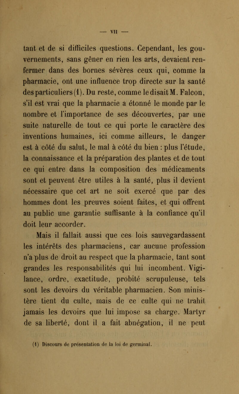 tant et de si difficiles questions. Cependant, les gou- vernements, sans gêner en rien les arts, devaient ren- fermer dans des bornes sévères ceux qui, comme la pharmacie, ont une influence trop directe sur la santé des particuliers (4). Du reste, comme le disait M. Falcon, s'il est vrai que la pharmacie a étonné le monde par le nombre et l'importance de ses découvertes, par une suite naturelle de tout ce qui porte le caractère des inventions humaines, ici comme ailleurs, le danger est à côté du salut, le mal à côté du bien : plus l'étude, la connaissance et la préparation des plantes et de tout ce qui entre dans la composition des médicaments sont et peuvent être utiles à la santé, plus il devient nécessaire que cet art ne soit exercé que par des hommes dont les preuves soient faites, et qui offrent au public une garantie suffisante à la confiance qu'il doit leur accorder. Mais il fallait aussi que ces lois sauvegardassent les intérêts des pharmaciens, car aucune profession n'a plus de droit au respect que la pharmacie, tant sont grandes les responsabilités qui lui incombent. Vigi- lance, ordre, exactitude, probité scrupuleuse, tels sont les devoirs du véritable pharmacien. Son minis- tère tient du culte, mais de ce culte qui ne trahit jamais les devoirs que lui impose sa charge. Martyr de sa liberté, dont il a fait abnégation, il ne peut (i) Discours de présentation de la loi de germinal.