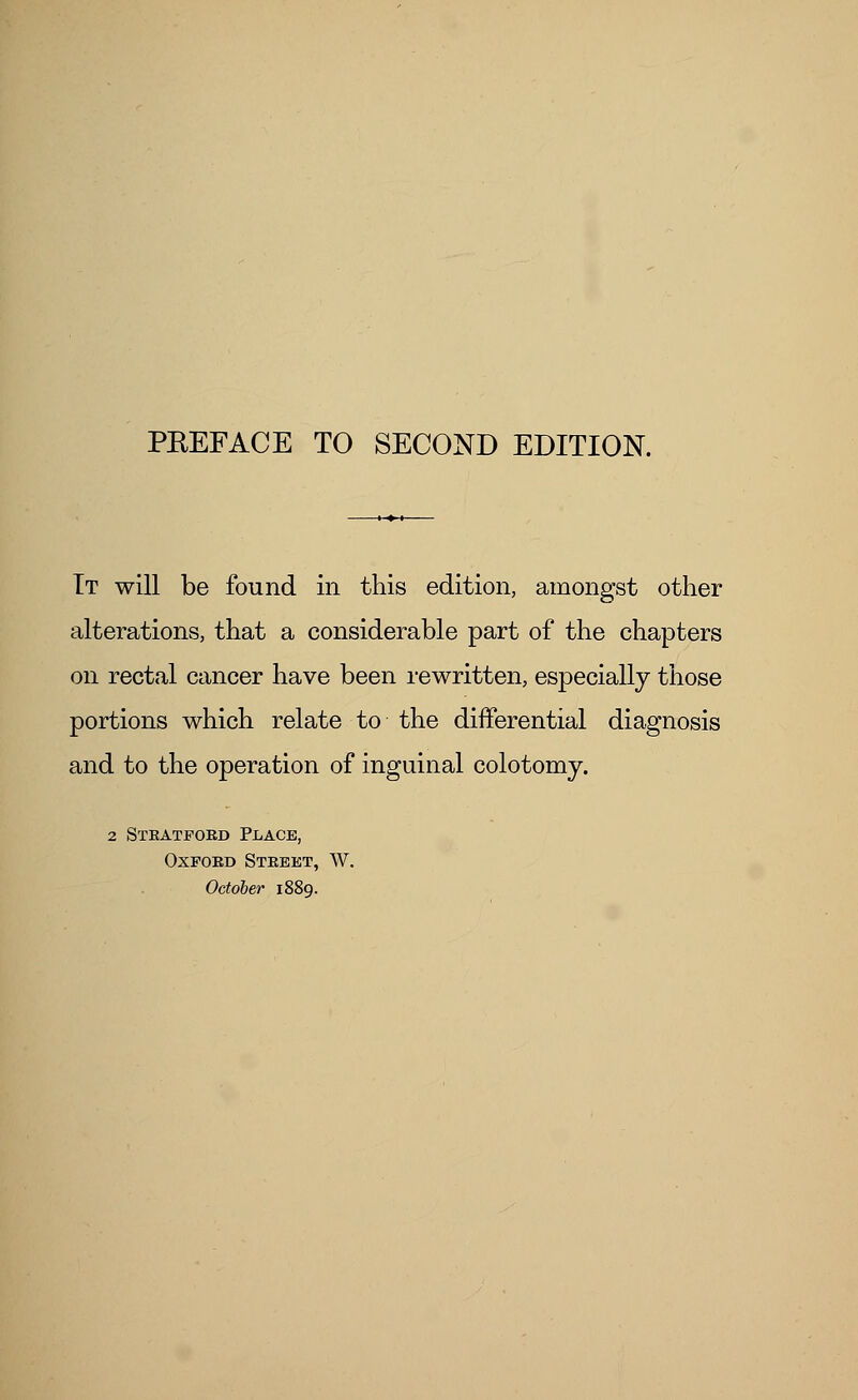 It will be found in this edition, amongst other alterations, that a considerable part of the chapters on rectal cancer have been rewritten, especially those portions which relate to the differential diagnosis and to the operation of inguinal colotomy. 2 Stratford Place, Oxford Street, W. October 1889.