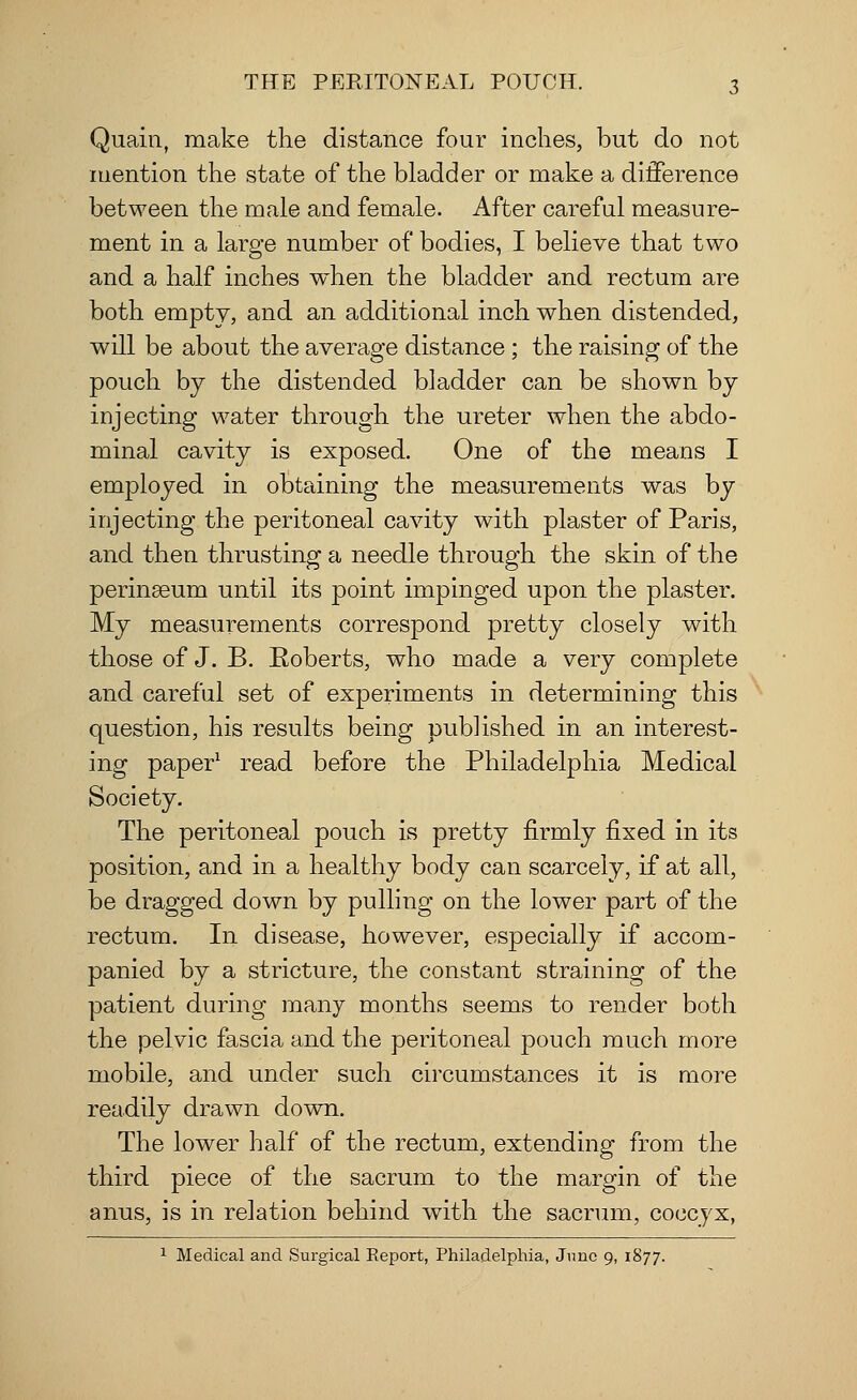 Quain, make the distance four inches, but do not mention the state of the bladder or make a difference between the male and female. After careful measure- ment in a large number of bodies, I believe that two and a half inches when the bladder and rectum are both empty, and an additional inch when distended, will be about the average distance ; the raising of the pouch by the distended bladder can be shown by injecting water through the ureter when the abdo- minal cavity is exposed. One of the means I employed in obtaining the measurements was by injecting the peritoneal cavity with plaster of Paris, and then thrusting a needle through the skin of the perinseum until its point impinged upon the plaster. My measurements correspond pretty closely with those of J. B. Roberts, who made a very complete and careful set of experiments in determining this question, his results being published in an interest- ing paper1 read before the Philadelphia Medical Society. The peritoneal pouch is pretty firmly fixed in its position, and in a healthy body can scarcely, if at all, be dragged down by pulling on the lower part of the rectum. In disease, however, especially if accom- panied by a stricture, the constant straining of the patient during many months seems to render both the pelvic fascia and the peritoneal pouch much more mobile, and under such circumstances it is more readily drawn down. The lower half of the rectum, extending from the third piece of the sacrum to the margin of the anus, is in relation behind with the sacrum, coccyx, 1 Medical and Surgical Report, Philadelphia, June 9, 1877.