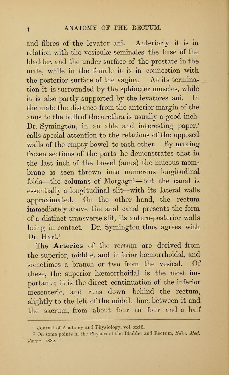 and fibres of the levator ani. Anteriorly it is in relation with the vesiculse seminales, the base of the bladder, and the under surface of the prostate in the male, while in the female it is in connection with the posterior surface of the vagina. At its termina- tion it is surrounded by the sphincter muscles, while it is also partly supported by the levatores ani. In the male the distance from the anterior margin of the anus to the bulb of the urethra is usually a good inch. Dr. Symington, in an able and interesting paper,1 calls special attention to the relations of the opposed walls of the empty bowel to each other. By making frozen sections of the parts he demonstrates that in the last inch of the bowel (anus) the mucous mem- brane is seen thrown into numerous longitudinal folds—the columns of Morgagni—but the canal is essentially a longitudinal slit—with its lateral walls approximated. On the other hand, the rectum immediately above the anal canal presents the form of a distinct transverse slit, its antero-posterior walls being in contact. Dr. Symington thus agrees with Dr. Hart.2 The Arteries of the rectum are derived from the superior, middle, and inferior hemorrhoidal, and sometimes a branch or two from the vesical. Of these, the superior hasmorrhoidal is the most im- portant ; it is the direct continuation of the inferior mesenteric, and runs down behind the rectum, slightly to the left of the middle line, between it and the sacrum, from about four to four and a half 1 Journal of Anatomy and Physiology, vol. xxiii. 2 On some points in the Physics of the Bladder and Rectum, Edin. Med. Journ.. 1882.