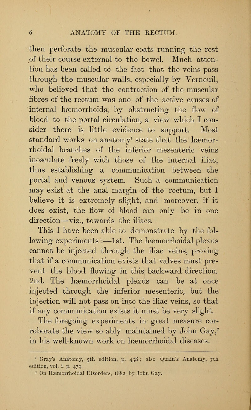 then perforate the muscular coats running the rest of their course external to the bowel. Much atten- tion has been called to the fact that the veins pass through the muscular walls, especially by Yerneuil, who believed that the contraction of the muscular fibres of the rectum was one of the active causes of internal haemorrhoids, by obstructing the flow of blood to the portal circulation, a view which I con- sider there is little evidence to support. Most standard works on anatomy1 state that the hsemor- rhoidal branches of the inferior mesenteric veins inosculate freely with those of the internal iliac, thus establishing a communication between the portal and venous system. Such a communication may exist at the anal margin of the rectum, but I believe it is extremely slight, and moreover, if it does exist, the flow of blood can only be in one direction—viz., towards the iliacs. This I have been able to demonstrate by the fol- lowing experiments :—1st. The hsemorrhoidal plexus cannot be injected through the iliac veins, proving that if a communication exists that valves must pre- vent the blood flowing in this backward direction. 2nd. The haemorrhoidal plexus can be at once injected through the inferior mesenteric, but the injection will not pass on into the iliac veins, so that if any communication exists it must be very slight. The foregoing experiments in great measure cor- roborate the view so ably maintained by John Gay,2 in his well-known work on hsemorrhoidal diseases. 1 Gray's Anatomy, 5th edition, p. 438 ; also Quain's Anatomy, 7th edition, vol. i p. 479. 2 On Hemorrhoidal Disorders, 1882, by John Gay.