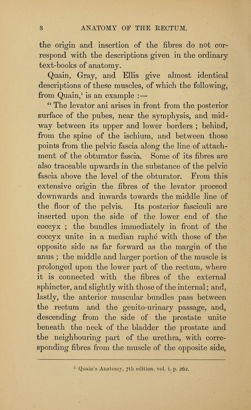 the origin and insertion of the fibres do not cor- respond with the descriptions given in the ordinary text-books of anatomy. Quain, Gray, and Ellis give almost identical descriptions of these muscles, of which the following, from Quain,1 is an example :—  The levator ani arises in front from the posterior surface of the pubes, near the symphysis, and mid- way between its upper and lower borders ; behind, from the spine of the ischium, and between those points from the pelvic fascia along the line of attach- ment of the obturator fascia. Some of its fibres are also traceable upwards in the substance of the pelvic fascia above the level of the obturator. From this extensive origin the fibres of the levator proceed downwards and inwards towards the middle line of the floor of the pelvis. Its posterior fasciculi are inserted upon the side of the lower end of the coccyx ; the bundles immediately in front of the coccyx unite in a median raphe with those of the opposite side as far forward as the margin of the anus ; the middle and larger portion of the muscle is prolonged upon the lower part of the rectum, where it is connected with the fibres of the external sphincter, and slightly with those of the internal; and, lastly, the anterior muscular bundles pass between the rectum and the genito-urinary passage, and, descending from the side of the prostate unite beneath the neck of the bladder the prostate and the neighbouring part of the urethra, with corre- sponding fibres from the muscle of the opposite side, 1 Quain's Anatomj*, 7th edition, vol. i. p. 262.