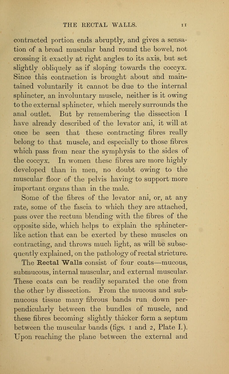 THE RECTAL WALLS. n contracted portion ends abruptly, and gives a sensa- tion of a broad muscular band round the bowel, not crossing it exactly at right angles to its axis, but set slightly obliquely as if sloping towards the coccyx. Since this contraction is brought about and main- tained voluntarily it cannot be due to the internal sphincter, an involuntary muscle, neither is it owing to the external sphincter, which merely surrounds the anal outlet. But by remembering the dissection I have already described of the levator ani, it will at once be seen that these contracting fibres really belong to that muscle, and especially to those fibres which pass from near the symphysis to the sides of the coccyx. In women these fibres are more highly developed than in men, no doubt owing to the muscular floor of the pelvis having to support more important oigans than in the male. Some of the fibres of the levator ani, or, at any rate, some of the fascia to which they are attached, pass over the rectum blending with the fibres of the opposite side, which helps to explain the sphincter- like action that can be exerted by these muscles on contracting, and throws much light, as will be subse- quently explained, on the pathology of rectal stricture. The Rectal Walls consist of four coats—mucous, submucous, internal muscular, and external muscular. These coats can be readily separated the one from the other by dissection. From the mucous and sub- mucous tissue many fibrous bands run down per- pendicularly between the bundles of muscle, and these fibres becoming slightly thicker form a septum between the muscular bands (figs, i and 2, Plate I.). Upon reaching the plane between the external and