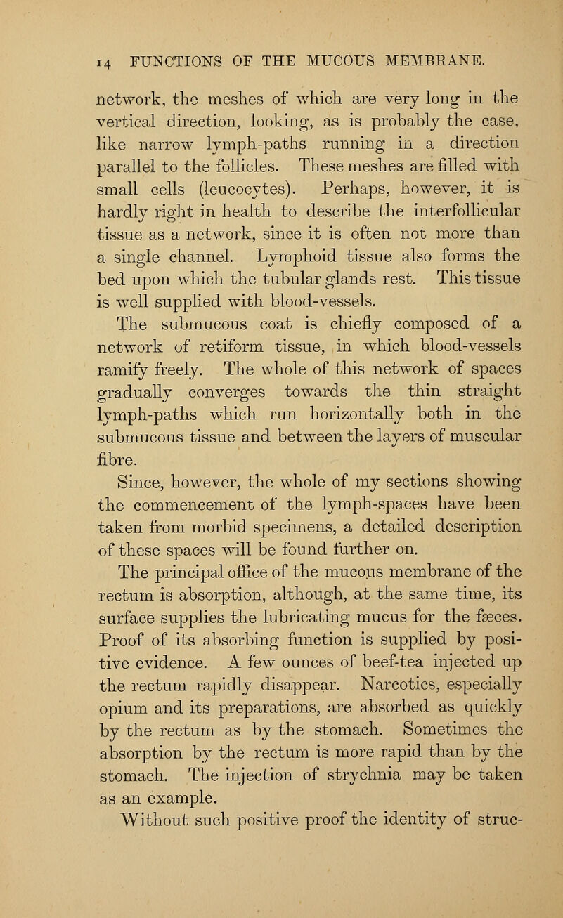 network, the meshes of which are very long in the vertical direction, looking, as is probably the case, like narrow lymph-paths running in a direction parallel to the follicles. These meshes are filled with small cells (leucocytes). Perhaps, however, it is hardly right m health to describe the interfollicular tissue as a network, since it is often not more than a single channel. Lymphoid tissue also forms the bed upon which the tubular glands rest. This tissue is well supplied with blood-vessels. The submucous coat is chiefly composed of a network of retiform tissue, in which blood-vessels ramify freely. The whole of this network of spaces gradually converges towards the thin straight lymph-paths which run horizontally both in the submucous tissue and between the layers of muscular fibre. Since, however, the whole of my sections showing the commencement of the lymph-spaces have been taken from morbid specimens, a detailed description of these spaces will be found further on. The principal office of the mucous membrane of the rectum is absorption, although, at the same time, its surface supplies the lubricating mucus for the faeces. Proof of its absorbing function is supplied by posi- tive evidence. A few ounces of beef-tea injected up the rectum rapidly disappear. Narcotics, especially opium and its preparations, are absorbed as quickly by the rectum as by the stomach. Sometimes the absorption by the rectum is more rapid than by the stomach. The injection of strychnia may be taken as an example. Without such positive proof the identity of struc-