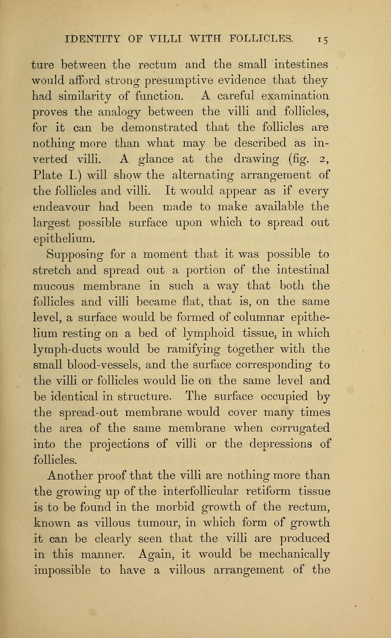 ture between the rectum and the small intestines would afford strong presumptive evidence that they had similarity of function. A careful examination proves the analogy between the villi and follicles, for it can be demonstrated that the follicles are nothing more than what may be described as in- verted villi. A glance at the drawing (fig. 2, Plate I.) will show the alternating arrangement of the follicles and villi. It would appear as if every endeavour had been made to make available the largest possible surface upon which to spread out epithelium. Supposing for a moment that it was possible to stretch and spread out a portion of the intestinal mucous membrane in such a way that both the follicles and villi became flat, that is, on the same level, a surface would be formed of columnar epithe- lium resting on a bed of lymphoid tissue, in which lymph-ducts would be ramifying together with the small blood-vessels, and the surface corresponding to the villi or follicles would lie on the same level and be identical in structure. The surface occupied by the spread-out membrane would cover many times the area of the same membrane when corrugated into the projections of villi or the depressions of follicles. Another proof that the villi are nothing more than the growing up of the interfollicular retiform tissue is to be found in the morbid growth of the rectum, known as villous tumour, in which form of growth it can be clearly seen that the villi are produced in this manner. Again, it would be mechanically impossible to have a villous arrangement of the