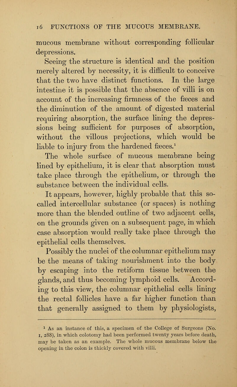 mucous membrane without corresponding follicular depressions. Seeing the structure is identical and the position merely altered by necessity, it is difficult to conceive that the two have distinct functions. In the large intestine it is possible that the absence of villi is on account of the increasing firmness of the faeces and the diminution of the amount of digested material requiring absorption, the surface lining the depres- sions being sufficient for purposes of absorption, without the villous projections, which would be liable to injury from the hardened faeces.1 The whole surface of mucous membrane being lined by epithelium, it is clear that absorption must take place through the epithelium, or through the substance between the individual cells. It appears, however, highly probable that this so- called intercellular substance (or spaces) is nothing more than the blended outline of two adjacent cells, on the grounds given on a subsequent page, in which case absorption would really take place through the epithelial cells themselves. Possibly the nuclei of the columnar epithelium may be the means of taking nourishment into the body by escaping into the retiform tissue between the glands, and thus becoming lymphoid cells. Accord- ing to this view, the columnar epithelial cells lining the rectal follicles have a far higher function than that generally assigned to them by physiologists, 1 As an instance of this, a specimen of the College of Surgeons (No. I, 288), in which colotomy had been performed twenty years before death, may be taken as an example. The whole mucous membrane below the opening in the colon is thickly covered with villi.