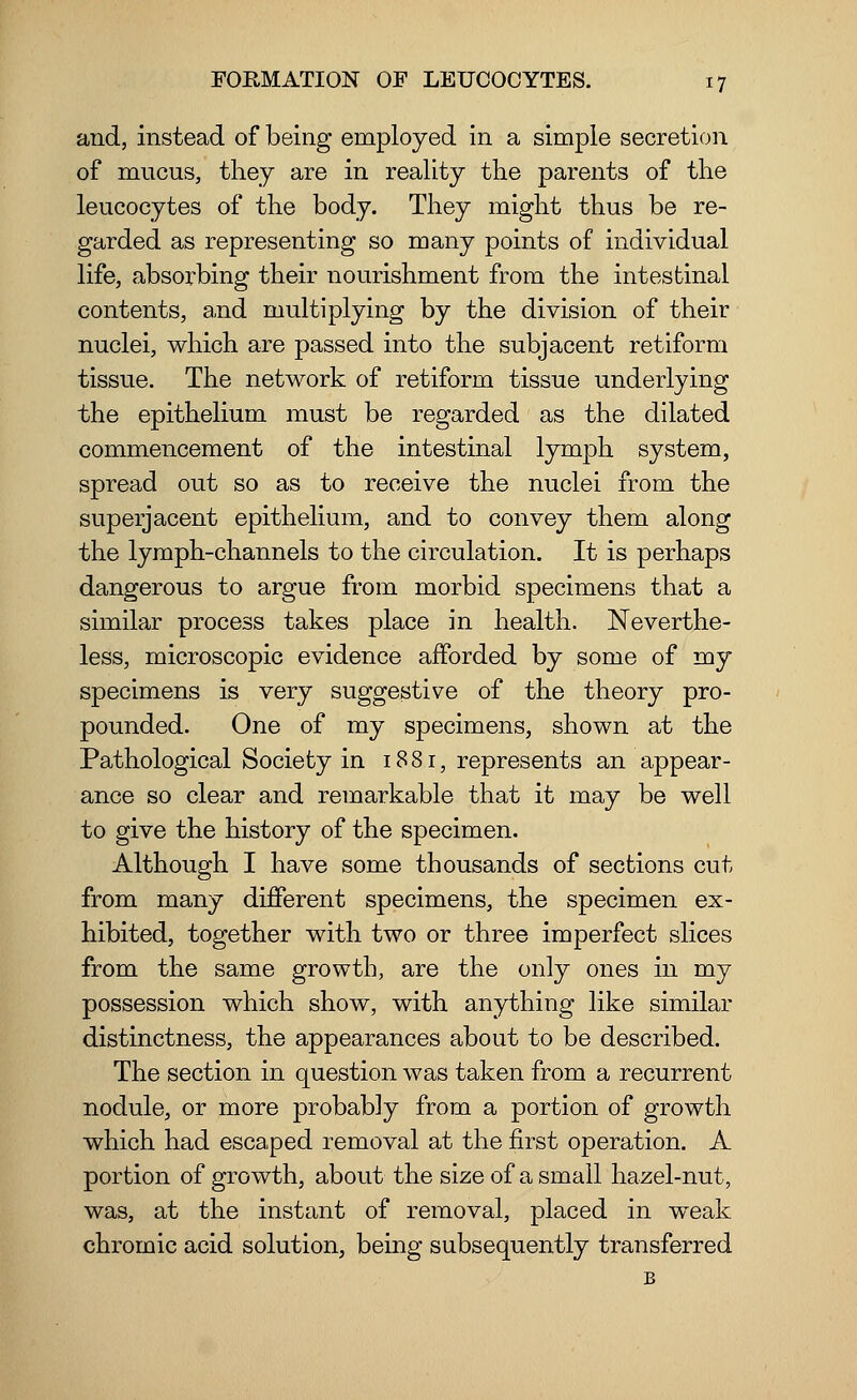 and, instead of being employed in a simple secretion of mucus, they are in reality the parents of the leucocytes of the body. They might thus be re- garded as representing so many points of individual life, absorbing their nourishment from the intestinal contents, and multiplying by the division of their nuclei, which are passed into the subjacent retiform tissue. The network of retiform tissue underlying the epithelium must be regarded as the dilated commencement of the intestinal lymph system, spread out so as to receive the nuclei from the superjacent epithelium, and to convey them along the lymph-channels to the circulation. It is perhaps dangerous to argue from morbid specimens that a similar process takes place in health. Neverthe- less, microscopic evidence afforded by some of my specimens is very suggestive of the theory pro- pounded. One of my specimens, shown at the Pathological Society in 1881, represents an appear- ance so clear and remarkable that it may be well to give the history of the specimen. Although I have some thousands of sections cut from many different specimens, the specimen ex- hibited, together with two or three imperfect slices from the same growth, are the only ones in my possession which show, with anything like similar distinctness, the appearances about to be described. The section in question was taken from a recurrent nodule, or more probably from a portion of growth which had escaped removal at the first operation. A portion of growth, about the size of a small hazel-nut, was, at the instant of removal, placed in weak chromic acid solution, being subsequently transferred