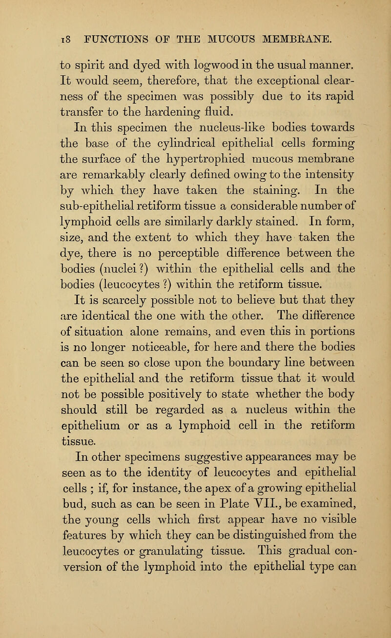 to spirit and dyed with logwood in the usual manner. It would seem, therefore, that the exceptional clear- ness of the specimen was possibly due to its rapid transfer to the hardening fluid. In this specimen the nucleus-like bodies towards the base of the cylindrical epithelial cells forming the surface of the hypertrophied mucous membrane are remarkably clearly defined owing to the intensity by which they have taken the staining. In the sub-epithelial retiform tissue a considerable number of lymphoid cells are similarly darkly stained. In form, size, and the extent to which they have taken the dye, there is no perceptible difference between the bodies (nuclei ?) within the epithelial cells and the bodies (leucocytes ?) within the retiform tissue. It is scarcely possible not to believe but that they are identical the one with the other. The difference of situation alone remains, and even this in portions is no longer noticeable, for here and there the bodies can be seen so close upon the boundary line between the epithelial and the retiform tissue that it would not be possible positively to state whether the body should still be regarded as a nucleus within the epithelium or as a lymphoid cell in the retiform tissue. In other specimens suggestive appearances may be seen as to the identity of leucocytes and epithelial cells ; if, for instance, the apex of a growing epithelial bud, such as can be seen in Plate VII., be examined, the young cells which first appear have no visible features by which they can be distinguished from the leucocytes or granulating tissue. This gradual con- version of the lymphoid into the epithelial type can