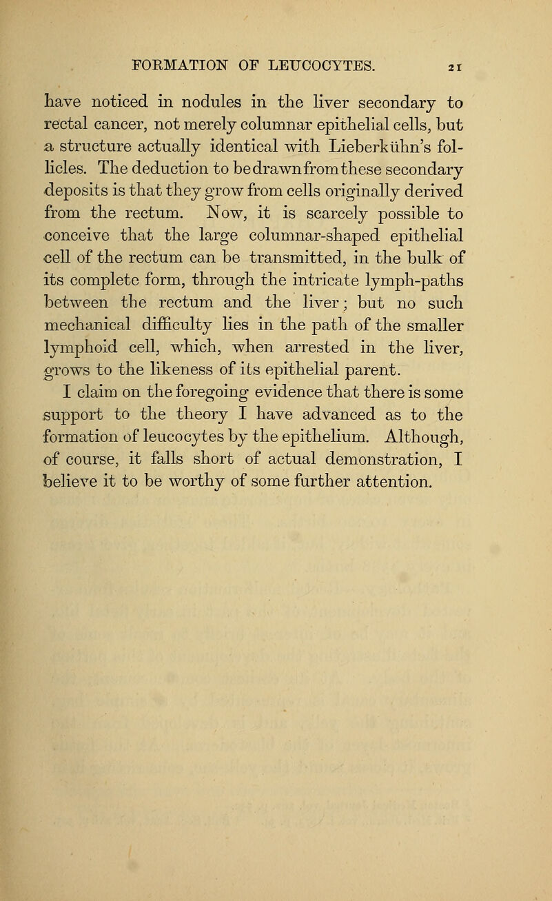 have noticed in nodules in the liver secondary to rectal cancer, not merely columnar epithelial cells, but a, structure actually identical with Lieberklinn's fol- licles. The deduction to be drawn from these secondary deposits is that they grow from cells originally derived from the rectum. Now, it is scarcely possible to conceive that the large columnar-shaped epithelial cell of the rectum can be transmitted, in the bulk of its complete form, through the intricate lymph-paths between the rectum and the liver; but no such mechanical difficulty lies in the path of the smaller lymphoid cell, which, when arrested in the liver, grows to the likeness of its epithelial parent. I claim on the foregoing evidence that there is some support to the theory I have advanced as to the formation of leucocytes by the epithelium. Although, of course, it falls short of actual demonstration, I believe it to be worthy of some further attention.
