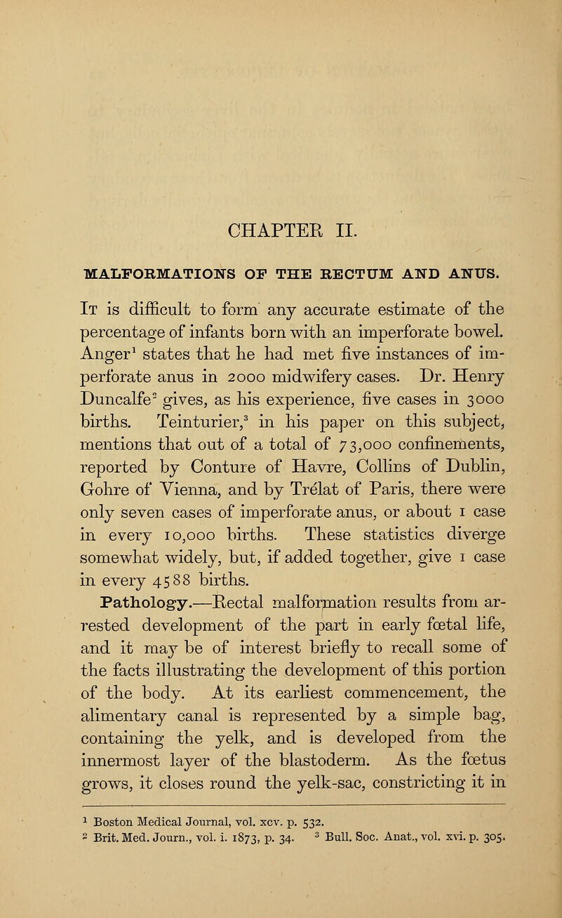 CHAPTER II. MALFORMATIONS OP THE RECTUM AND ANUS. It is difficult to form any accurate estimate of the percentage of infants born with an imperforate bowel. Anger1 states that he had met five instances of im- perforate anus in 2000 midwifery cases. Dr. Henry Duncalfe2 gives, as his experience, five cases in 3000 births. Teinturier,3 in his paper on this subject, mentions that out of a total of 73,000 confinements, reported by Conture of Havre, Collins of Dublin, Gohre of Vienna, and by Trelat of Paris, there were only seven cases of imperforate anus, or about 1 case in every 10,000 births. These statistics diverge somewhat widely, but, if added together, give 1 case in every 4588 births. Pathology.—Pectal malformation results from ar- rested development of the part in early foetal life, and it may be of interest briefly to recall some of the facts illustrating the development of this portion of the body. At its earliest commencement, the alimentary canal is represented by a simple bag, containing the yelk, and is developed from the innermost layer of the blastoderm. As the foetus grows, it closes round the yelk-sac, constricting it in 1 Boston Medical Journal, vol. xcv. p. 532. 2 Brit. Med. Journ., vol. i. 1873, p. 34. 3 Bull. Soc. Anat., vol. xvi. p. 305.