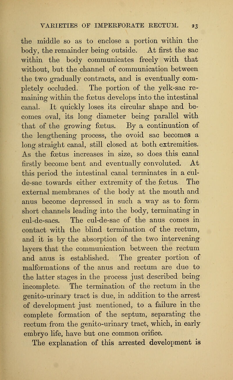 the middle so as to enclose a portion within the body, the remainder being outside. At first the sac within the body communicates freely with that without, but the channel of communication between the two gradually contracts, and is eventually com- pletely occluded. The portion of the yelk-sac re- maining within the foetus develops into the intestinal canal. It quickly loses its circular shape and be- comes oval, its long diameter being parallel with that of the growing foetus. By a continuation of the lengthening process, the ovoid sac becomes a long straight canal, still closed at both extremities. As the foetus increases in size, so does this canal firstly become bent and eventually convoluted. At this period the intestinal canal terminates in a cul- de-sac towards either extremity of the foetus. The external membranes of the body at the mouth and anus become depressed in such a way as to form short channels leading into the body, terminating in cul-de-sacs. The cul-de-sac of the anus comes in contact with the blind termination of the rectum, and it is by the absorption of the two intervening layers that the communication between the rectum and anus is established. The greater portion of malformations of the anus and rectum are due to the latter stages in the process just described being incomplete. The termination of the rectum in the genito-urinary tract is due, in addition to the arrest of development just mentioned, to a failure in the complete formation of the septum, separating the rectum from the genito-urinary tract, which, in early embryo life, have but one common orifice. The explanation of this arrested development is