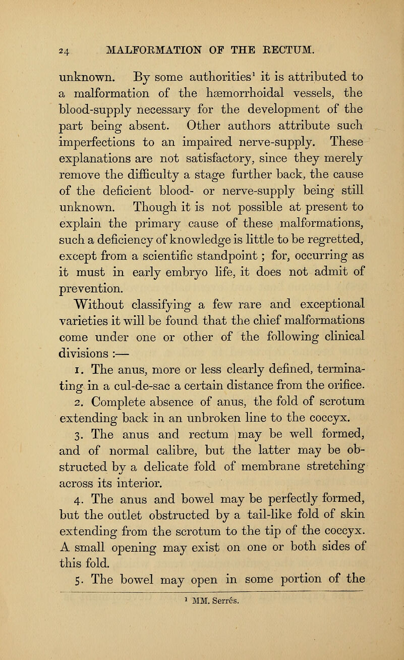 unknown. By some authorities1 it is attributed to a malformation of the haemorrhoidal vessels, the blood-supply necessary for the development of the part being absent. Other authors attribute such imperfections to an impaired nerve-supply. These explanations are not satisfactory, since they merely remove the difficulty a stage further back, the cause of the deficient blood- or nerve-supply being still unknown. Though it is not possible at present to explain the primary cause of these malformations, such a deficiency of knowledge is little to be regretted, except from a scientific standpoint; for, occurring as it must in early embryo life, it does not admit of prevention. Without classifying a few rare and exceptional varieties it will be found that the chief malformations come under one or other of the following clinical divisions :— i. The anus, more or less clearly defined, termina- ting in a cul-de-sac a certain distance from the orifice. 2. Complete absence of anus, the fold of scrotum extending back in an unbroken line to the coccyx. 3. The anus and rectum may be well formed, and of normal calibre, but the latter may be ob- structed by a delicate fold of membrane stretching across its interior. 4. The anus and bowel may be perfectly formed, but the outlet obstructed by a tail-like fold of skin extendiug from the scrotum to the tip of the coccyx. A small opening may exist on one or both sides of this fold. 5. The bowel may open in some portion of the 1 MM. Serr6s.