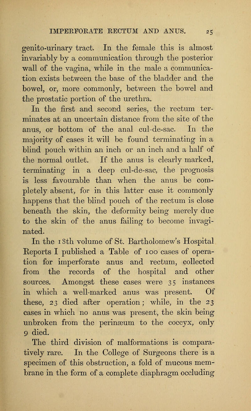 genito-urinary tract. In the female this is almost invariably by a communication through the posterior wall of the vagina, while in the male a communica- tion exists between the base of the bladder and the bowel, or, more commonly, between the bowel and the prostatic portion of the urethra. In the first and second series, the rectum ter- minates at an uncertain distance from the site of the anus, or bottom of the anal cul-de-sac. In the majority of cases it will be found terminating in a blind pouch within an inch or an inch and a half of the normal outlet. If the anus is clearly marked, terminating in a deep cul-de-sac, the prognosis is less favourable than when the anus be com- pletely absent, for in this latter case it commonly happens that the blind pouch of the rectum is close beneath the skin, the deformity being merely due to the skin of the anus failing to become invagi- nated. In the 1 Sth volume of St. Bartholomew's Hospital Reports I published a Table of 100 cases of opera- tion for imperforate anus and rectum, collected from the records of the hospital and other sources. Amongst these cases were 35 instances in which a well-marked anus was present. Of these, 23 died after operation; while, in the 23 cases in which no anus was present, the skin being unbroken from the perinseum to the coccyx, only 9 died. The third division of malformations is compara- tively rare. In the College of Surgeons there is a specimen of this obstruction, a fold, of mucous mem- brane in the form of a complete diaphragm occluding