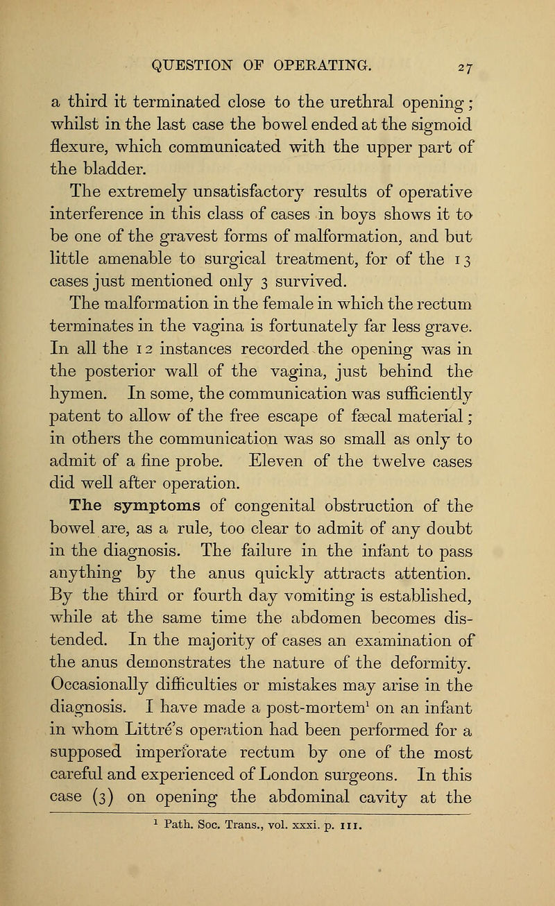 a third it terminated close to the urethral opening ; whilst in the last case the bowel ended at the sigmoid flexure, which communicated with the upper part of the bladder. The extremely unsatisfactory results of operative interference in this class of cases in boys shows it to be one of the gravest forms of malformation, and but little amenable to surgical treatment, for of the 13 cases just mentioned only 3 survived. The malformation in the female in which the rectum terminates in the vagina is fortunately far less grave. In all the 12 instances recorded the opening was in the posterior wall of the vagina, just behind the hymen. In some, the communication was sufficiently patent to allow of the free escape of faecal material; in others the communication was so small as only to admit of a fine probe. Eleven of the twelve cases did well after operation. The symptoms of congenital obstruction of the bowel are, as a rule, too clear to admit of any doubt in the diagnosis. The failure in the infant to pass anything by the anus quickly attracts attention. By the third or fourth day vomiting is established, while at the same time the abdomen becomes dis- tended. In the majority of cases an examination of the anus demonstrates the nature of the deformity. Occasionally difficulties or mistakes may arise in the diagnosis. I have made a post-mortem1 on an infant in whom Littre's operation had been performed for a supposed imperforate rectum by one of the most careful and experienced of London surgeons. In this case (3) on opening the abdominal cavity at the 1 Path. Soc. Trans., vol. xxxi. p. in.