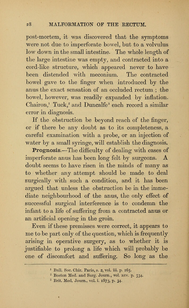 post-mortem, it was discovered that the symptoms were not due to imperforate bowel, but to a volvulus low down in the small intestine. The whole length of the large intestine was empty, and contracted into a cord-like structure, which appeared never to have been distended with meconium. The contracted bowel gave to the finger when introduced by the anus the exact sensation of an occluded rectum ; the bowel, however, was readily expanded by inflation. Chairon,1 Tuck,2 and Duncalfe3 each record a similar error in diagnosis. If the obstruction be beyond reach of the finger, or if there be any doubt as to its completeness, a careful examination with a probe, or an injection of water by a small syringe, will establish the diagnosis. Prognosis.—The difficulty of dealing with cases of imperforate anus has been long felt by surgeons. A doubt seems to have risen in the minds of many as to whether any attempt should be made to deal surgically with such a condition, and it has been argued that unless the obstruction be in the imme- diate neighbourhood of the anus, the only effect of successful surgical interference is to condemn the infant to a life of suffering from a contracted anus or an artificial opening in the groin. Even if these premisses were correct, it appears to me to be part only of the question, which is frequently arising in operative surgery, as to whether it is justifiable to prolong a life which will probably be one of discomfort and suffering. So long as the 1 Bull. Soc. Chir. Paris, s. 2, vol. iii. p. 165. -' Boston Med. and Surg. Journ., vol. xcv. p. 534. s Brit. Med. Journ., vol. i. 1873, p. 34.