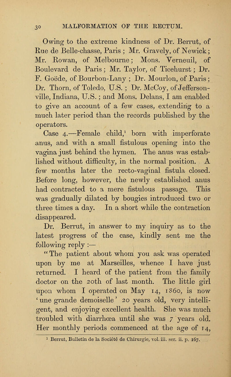 Owing to the extreme kindness of Dr. Berrut, of Rue de Belle-chasse, Paris ; Mr. Gravely, of Newick; Mr. Bo wan, of Melbourne; Mons. Verneuil, of Boulevard de Paris; Mr. Taylor, of Ticehurst; Dr. F. Goede, of Bourbon-Lany ; Dr. Mourlon, of Paris ; Dr. Thorn, of Toledo, U.S. ; Dr. McCoy, of Jefferson- ville, Indiana, U.S.; and Mons. Delans, I am enabled to give an account of a few cases, extending to a much later period than the records published by the operators. Case 4.—Female child,1 born with imperforate anus, and with a small fistulous opening into the vagina just behind the hymen. The anus was estab- lished without difficulty, in the normal position. A few months later the recto-vaginal fistula closed. Before long, however, the newly established anus had contracted to a mere fistulous passage. This was gradually dilated by bougies introduced two or three times a day. In a short while the contraction disappeared. Dr. Berrut, in answer to my inquiry as to the latest progress of the case, kindly sent me the following reply :—  The patient about whom you ask was operated upon by me at Marseilles, whence I have just returned. I heard of the patient from the family doctor on the 20th of last month. The little girl upon whom I operated on May 14, i860, is now 1 une grande demoiselle' 20 years old, very intelli- gent, and enjoying excellent health. She was much troubled with diarrhoea until she was 7 years old. Her monthly periods commenced at the age of 14, 1 Berrut, Bulletin de la Society de Chirurgie, vol. iii. ser. ii. p. 167.