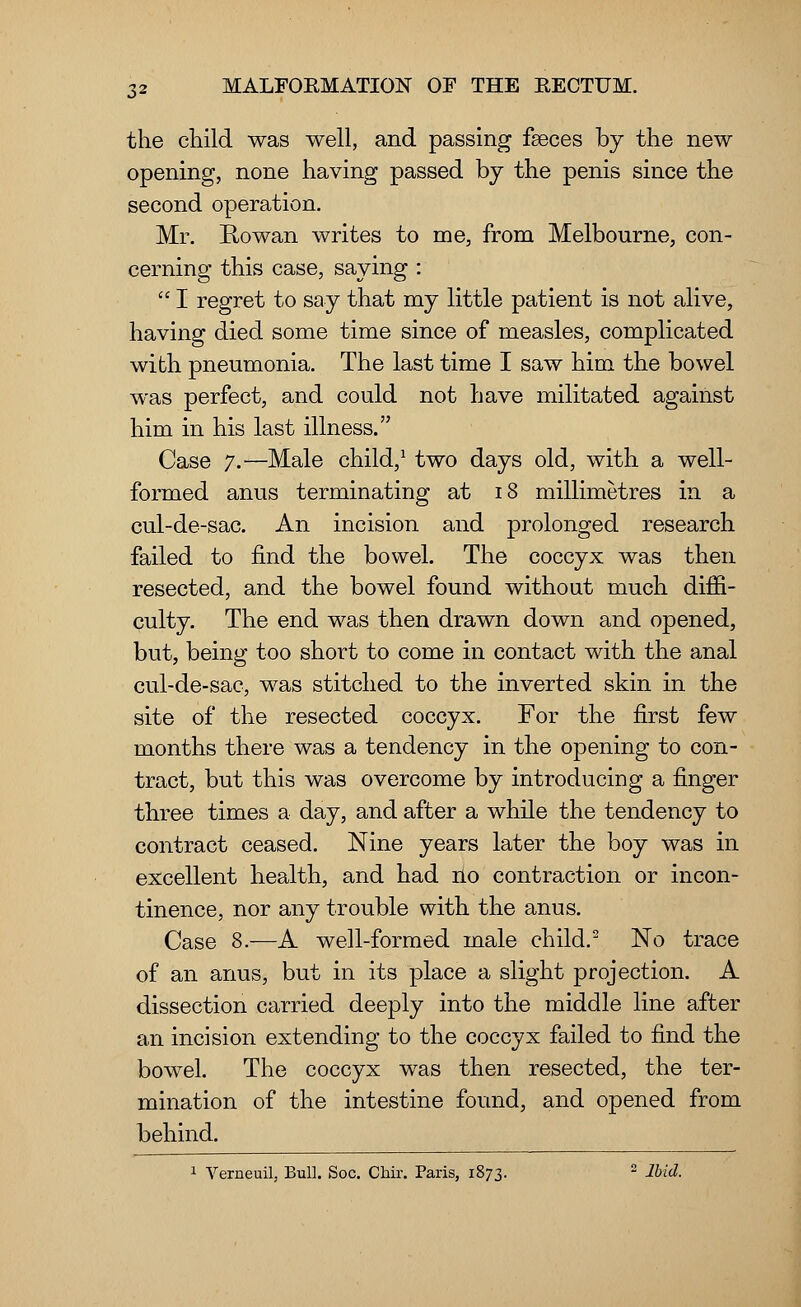 the child was well, and passing faeces by the new opening, none having passed by the penis since the second operation. Mr. Rowan writes to me, from Melbourne, con- cerning this case, saying :  I regret to say that my little patient is not alive, having died some time since of measles, complicated with pneumonia. The last time I saw him the bowel was perfect, and could not have militated against him in his last illness. Case 7.— Male child,1 two days old, with a well- formed anus terminating at 18 millimetres in a cul-de-sac. An incision and prolonged research failed to find the bowel. The coccyx was then resected, and the bowel found without much diffi- culty. The end was then drawn down and opened, but, being too short to come in contact with the anal cul-de-sac, was stitched to the inverted skin in the site of the resected coccyx. For the first few months there was a tendency in the opening to con- tract, but this was overcome by introducing a finger three times a day, and after a while the tendency to contract ceased. Nine years later the boy was in excellent health, and had no contraction or incon- tinence, nor any trouble with the anus. Case 8.—A well-formed male child.2 No trace of an anus, but in its place a slight projection. A dissection carried deeply into the middle line after an incision extending to the coccyx failed to find the bowel. The coccyx was then resected, the ter- mination of the intestine found, and opened from behind. 1 Verneuil, Bull. Soc. Chir. Paris, 1873. 2 Ibid.