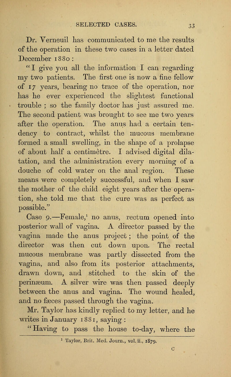 Dr. Verneuil has communicated to me the results of the operation in these two cases in a letter dated December 1880 : I give you all the information I can regarding my two patients. The first one is now a fine fellow of 17 years, bearing no trace of the operation, nor has he ever experienced the slightest functional trouble ; so the family doctor has just assured me. The second patient was brought to see me two years after the operation. The anus had a certain ten- dency to contract, whilst the mucous membrane formed a small swelling, in the shape of a prolapse of about half a centimetre. I advised digital dila- tation, and the administration every morning of a douche of cold water on the anal region. These means were completely successful, and when I saw the mother of the child eight years after the opera- tion, she told me that the cure was as perfect as possible. Case 9.—Female,1 no anus, rectum opened into posterior wall of vagina. A director passed by the vagina made the anus project; the point of the director was then cut down upon. The rectal mucous membrane wTas partly dissected from the vagina, and also from its posterior attachments, drawn down, and stitched to the skin of the perinaeum. A silver wire was then passed deeply between the anus and vagina. The wound healed, and no faeces passed through the vagina. Mr. Taylor has kindly replied to my letter, and he writes in January 1881, saying : •''Having to pass the house to-day, where the 1 Taylor, Brit. Med. Journ., vol. ii., 1879.