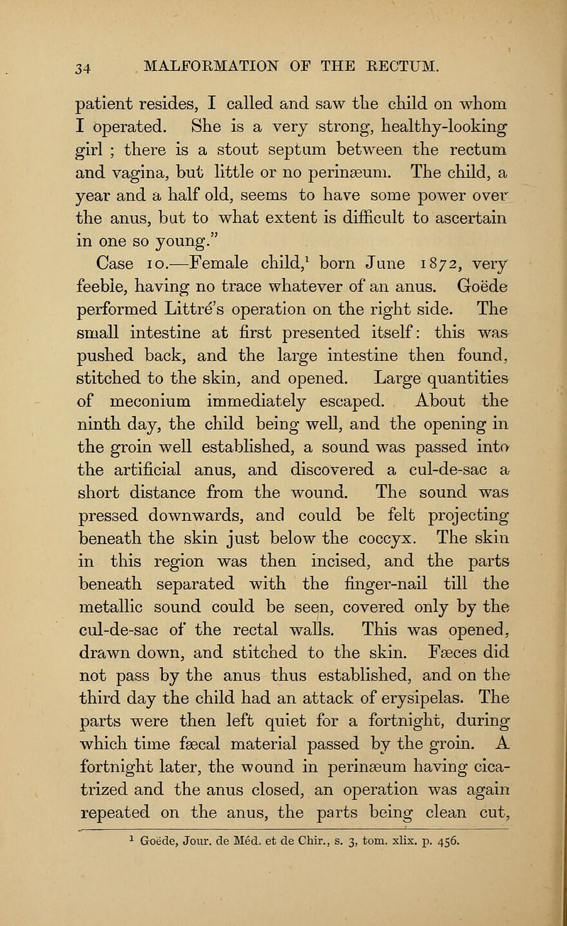 patient resides, I called and saw the child on whom I operated. She is a very strong, healthy-looking girl ; there is a stout septum between the rectum and vagina, but little or no perinaeum. The child, a year and a half old, seems to have some power over the anus, but to what extent is difficult to ascertain in one so young. Case 10.—Female child,1 born June 1872, very feeble, having no trace whatever of an anus. Goede performed Littre's operation on the right side. The small intestine at first presented itself: this was pushed back, and the large intestine then found, stitched to the skin, and opened. Large quantities of meconium immediately escaped. About the ninth day, the child being well, and the opening in the groin well established, a sound was passed into the artificial anus, and discovered a cul-de-sac a short distance from the wound. The sound was pressed downwards, and could be felt projecting beneath the skin just below the coccyx. The skin in this region was then incised, and the parts beneath separated with the finger-nail till the metallic sound could be seen, covered only by the cul-de-sac of the rectal walls. This was opened, drawn down, and stitched to the skin. Faeces did not pass by the anus thus established, and on the third day the child had an attack of erysipelas. The parts were then left quiet for a fortnight, during which time faecal material passed by the groin. A fortnight later, the wound in perinaeum having cica- trized and the anus closed, an operation was again repeated on the anus, the parts being clean cut, 1 Goede, Jour, de Med. et de Chir., s. 3, torn. xlix. p. 456.