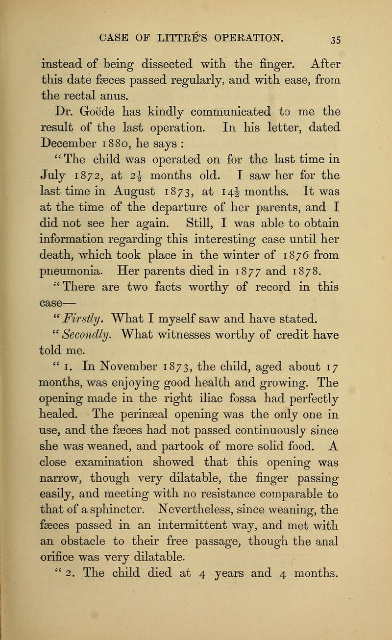 instead of being dissected with the finger. After this date fseces passed regularly, and with ease, from the rectal anus. Dr. Goede has kindly communicated to me the result of the last operation. In his letter, dated December 1880, he says :  The child was operated on for the last time in July 1872, at 2\ months old. I saw her for the last time in August 1873, at 14J months. It was at the time of the departure of her parents, and I did not see her again. Still, I was able to obtain information regarding this interesting case until her death, which took place in the winter of 1876 from pneumonia. Her parents died in 1877 and 1878. There are two facts worthy of record in this case—  Firstly. What I myself saw and have stated.  Secondly. What witnesses worthy of credit have told me.  1. In November 1873, the child, aged about 17 months, was enjoying good health and growing. The opening made in the right iliac fossa had perfectly healed. The perineal opening was the only one in use, and the fseces had not passed continuously since she was weaned, and partook of more solid food. A close examination showed that this opening was narrow, though very dilatable, the finger passing easily, and meeting with no resistance comparable to that of a sphincter. Nevertheless, since weaning, the faeces passed in an intermittent way, and met with an obstacle to their free passage, though the anal orifice was very dilatable. 2. The child died at 4 years and 4 months.