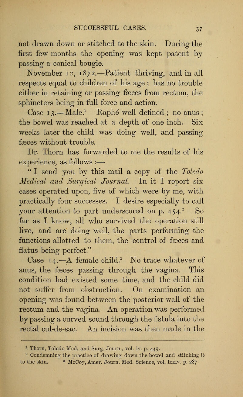 not drawn down or stitched to the skin. During the first few months the opening was kept patent by- passing a conical bougie. November 12, 1872.—Patient thriving, and in all respects equal to children of his age ; has no trouble either in retaining or passing fasces from rectum, the sphincters being in full force and action. Case 13.—Male.1 Raphe well defined; no anus; the bowel was reached at a depth of one inch. Six weeks later the child was doing well, and passing fasces without trouble. Dr. Thorn has forwarded to me the results of his experience, as follows :—  I send you by this mail a copy of the Toledo Medical and Surgical Journal. In it I report six cases operated upon, five of which were by me, with practically four successes. I desire especially to call your attention to part underscored on p. 454. So far as I know, all who survived the operation still live, and are doing well, the parts performing the functions allotted to them, the control of fasces and flatus being perfect. Case 14.—A female child.3 No trace whatever of anus, the fasces passing through the vagina. This condition had existed some time, and the child did not suffer from obstruction. On examination an opening was found between the posterior wall of the rectum and the vagina. An operation was performed by passing a curved sound through the fistula into the rectal cul-de-sac. An incision was then made in the 1 Thorn, Toledo Med. and Surg. Journ., vol. iv. p. 449. 2 Condemning the practice of drawing down the bowel and stitching it to the skin. 3 McCoy, Amer. Journ. Med. Science, vol. lsxiv. p. 287.