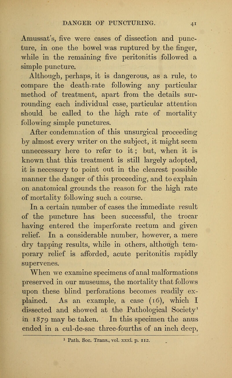 Amussat's, five were cases of dissection and punc- ture, in one the bowel was ruptured by the finger, while in the remaining five peritonitis followed a simple puncture. Although, perhaps, it is dangerous, as a rule, to compare the death-rate following any particular method of treatment, apart from the details sur- rounding each individual case, particular attention should be called to the high rate of mortality following simple punctures. After condemnation of this unsurgical proceeding by almost every writer on the subject, it might seem unnecessary here to refer to it; but, when it is known that this treatment is still largely adopted, it is necessary to point out in the clearest possible manner the danger of this proceeding, and to explain on anatomical grounds the reason for the high rate of mortality following such a course. In a certain number of cases the immediate result of the puncture has been successful, the trocar having entered the imperforate rectum and given relief. In a considerable number, however, a mere dry tapping results, while in others, although tem- porary relief is afforded, acute peritonitis rapidly supervenes. When we examine specimens of anal malformations preserved in our museums, the mortality that follows upon these blind perforations becomes readily ex- plained. As an example, a case (16), which I dissected and showed at the Pathological Society1 in 1879 may be taken. In this specimen the anus ended in a cul-de-sac three-fourths of an inch deep,
