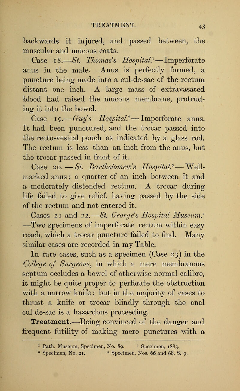 backwards it injured, and passed between, the muscular and mucous coats. Case 18.—St. Thomas's Hospital.*—Imperforate anus in the male. Anus is perfectly formed, a puncture being made into a cul-de-sac of the rectum distant one inch. A large mass of extravasated blood had raised the mucous membrane, protrud- ing it into the bowel. Case 19.—Guys Hospital.2—Imperforate anus. It had been punctured, and the trocar passed into the recto-vesical pouch as indicated by a glass rod. The rectum is less than an inch from the anus, but the trocar passed in front of it. Case 20. — St. Bartholomews Hospital.3 — Well- marked anus; a quarter of an inch between it and a moderately distended rectum. A trocar during life failed to give relief, having passed by the side of the rectum and not entered it. Cases 21 and 22.-—St. Georges Hospital Museum.4 —Two specimens of imperforate rectum within easy reach, which a trocar puncture failed to find. Many similar cases are recorded in my Table. In rare cases, such as a specimen (Case 23) in the College of Surgeons, in which a mere membranous septum occludes a bowel of otherwise normal calibre, it might be quite proper to perforate the obstruction with a narrow knife; but in the majority of cases to thrust a knife or trocar blindly through the anal cul-de-sac is a hazardous proceeding. Treatment.—Being convinced of the danger and frequent futility of making mere punctures with a 1 Path. Museum, Specimen, No. 89. 2 Specimen, 1883. 3 Specimen, No. 21. 4 Specimen, Nos. 66 and 68, S. 9.