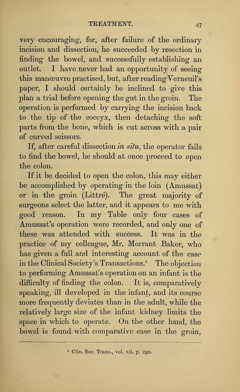 very encouraging, for, after failure of the ordinary incision and dissection, he succeeded by resection in finding the bowel, and successfully establishing an outlet. I have never had an opportunity of seeing this manoeuvre practised, but, after reading Verneuil's paper, I should certainly be inclined to give this plan a trial before opening the gut in the groin. The operation is performed by carrying the incision back to the tip of the coccyx, then detaching the soft parts from the bone, which is cut across with a pair of curved scissors. If, after careful dissection in situ, the operator fails to find the bowel, he should at once proceed to open the colon. If it be decided to open the colon, this may either be accomplished by operating in the loin (Amussat) or in the groin (Littre). The great majority of surgeons select the latter, and it appears to me with good reason. In my Table only four cases of Amussat's operation were recorded, and only one of these was attended with success. It was in the practice of my colleague, Mr. Morrant Baker, who has given a full and interesting account of the ca.se in the Clinical Society's Transactions.1 The objection to performing Amussat's operation on an infant is the difficulty of finding the colon. It is, comparatively speaking, ill developed in the infant, and its course more frequently deviates than in the adult, while the relatively large size of the infant kidney limits the space in which to operate. On the other hand, the bowel is found with comparative ease in the groin,