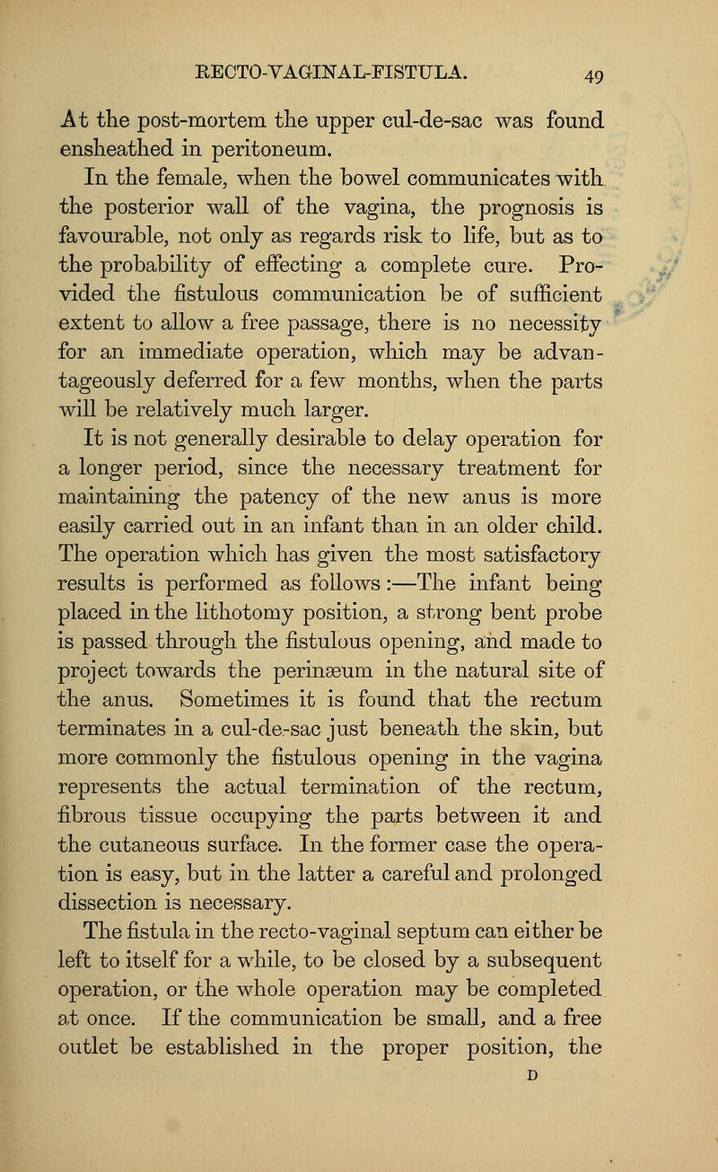 At the post-mortem the upper cul-de-sac was found ensheathed in peritoneum. In the female, when the bowel communicates with the posterior wall of the vagina, the prognosis is favourable, not only as regards risk to life, but as to the probability of effecting a complete cure. Pro- vided the fistulous communication be of sufficient extent to allow a free passage, there is no necessity for an immediate operation, which may be advan- tageously deferred for a few months, when the parts will be relatively much larger. It is not generally desirable to delay operation for a longer period, since the necessary treatment for maintaining the patency of the new anus is more easily carried out in an infant than in an older child. The operation which has given the most satisfactory results is performed as follows:—The infant being placed in the lithotomy position, a strong bent probe is passed through the fistulous opening, and made to project towards the perinseum in the natural site of the anus. Sometimes it is found that the rectum terminates in a cul-de-sac just beneath the skin, but more commonly the fistulous opening in the vagina represents the actual termination of the rectum, fibrous tissue occupying the parts between it and the cutaneous surface. In the former case the opera- tion is easy, but in the latter a careful and prolonged dissection is necessary. The fistula in the recto-vaginal septum can either be left to itself for a while, to be closed by a subsequent operation, or the whole operation may be completed at once. If the communication be small, and a free outlet be established in the proper position, the