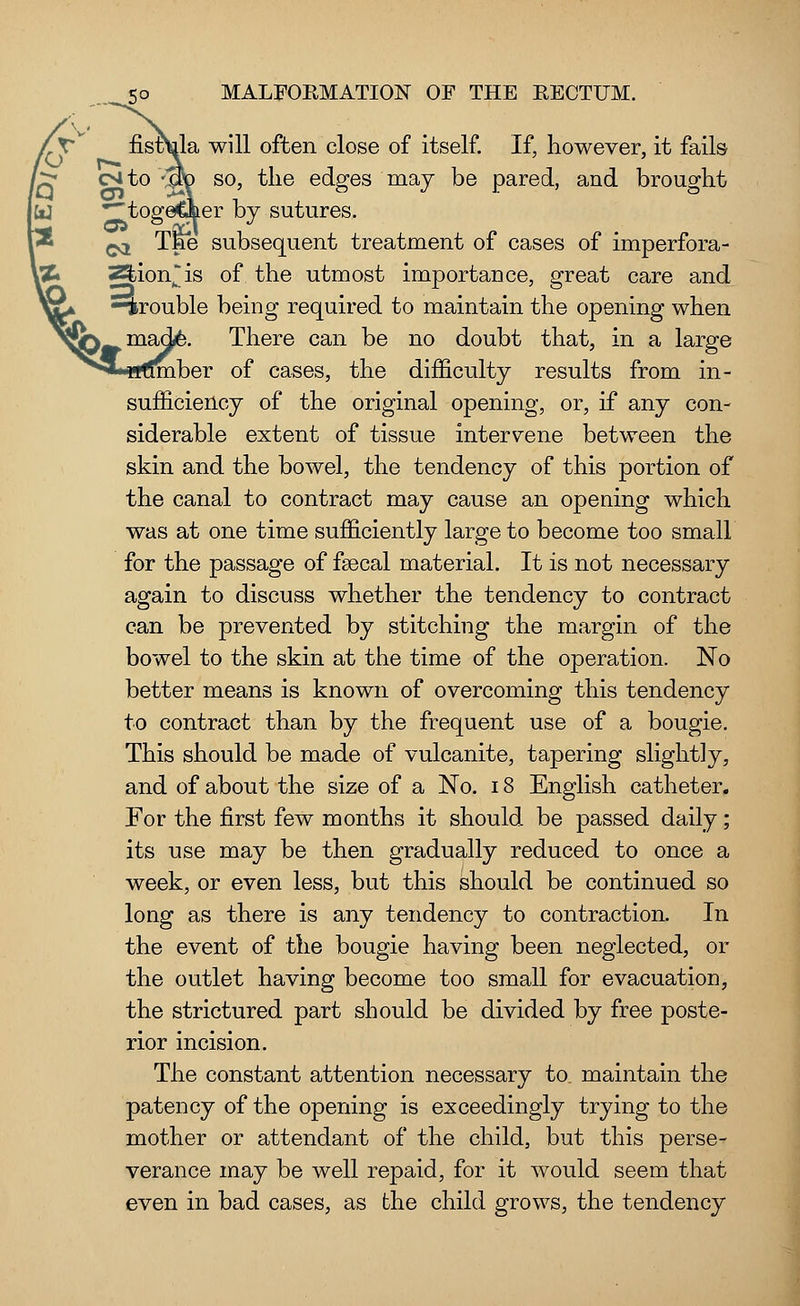 will often close of itself. If, however, it fails so, the edges may be pared, and brought er by sutures. subsequent treatment of cases of imperfora- is of the utmost importance, great care and —irouble being required to maintain the opening when There can be no doubt that, in a large mber of cases, the difficulty results from in- sufficiency of the original opening, or, if any con- siderable extent of tissue intervene between the skin and the bowel, the tendency of this portion of the canal to contract may cause an opening which was at one time sufficiently large to become too small for the passage of faecal material. It is not necessary again to discuss whether the tendency to contract can be prevented by stitching the margin of the bowel to the skin at the time of the operation. No better means is known of overcoming this tendency to contract than by the frequent use of a bougie. This should be made of vulcanite, tapering slight]y, and of about the size of a No. 18 English catheter. For the first few months it should be passed daily; its use may be then gradually reduced to once a week, or even less, but this should be continued so long as there is any tendency to contraction. In the event of the bougie having been neglected, or the outlet having become too small for evacuation, the strictured part should be divided by free poste- rior incision. The constant attention necessary to. maintain the patency of the opening is exceedingly trying to the mother or attendant of the child, but this perse- verance may be well repaid, for it would seem that even in bad cases, as the child grows, the tendency