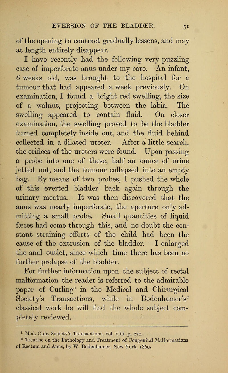 of the opening to contract gradually lessens, and may at length entirely disappear. I have recently had the following very puzzling case of imperforate anus under my care. An infant, 6 weeks old, was brought to the hospital for a tumour that had appeared a week previously. On examination, I found a bright red swelling, the size of a walnut, projecting between the labia. The swelling appeared to contain fluid. On closer examination, the swelling proved to be the bladder turned completely inside out, and the fluid behind collected in a dilated ureter. After a little search, the orifices of the ureters were found. Upon passing a probe into one of these, half an ounce of urine jetted out, and the tumour collapsed into an empty bag. By means of two probes, I pushed the whole of this everted bladder back again through the urinary meatus. It was then discovered that the anus was nearly imperforate, the aperture only ad- mitting a small probe. Small quantities of liquid fasces had come through this, and no doubt the con- stant straining efforts of the child had been the cause of the extrusion of the bladder. I enlarged the anal outlet, since which time there has been no further prolapse of the bladder. For further information upon the subject of rectal malformation the reader is referred to the admirable paper of Curling1 in the Medical and Chirurgical Society's Transactions, while in BodenhamerV classical work he will find the whole subject com- pletely reviewed. 1 Med. Chir. Society's Transactions, vol. xliii. p. 270. . 2 Treatise on the Pathology and Treatment of Congenital Malformations of Rectum and Anus, by W. Bodenhamer, New York, i860.