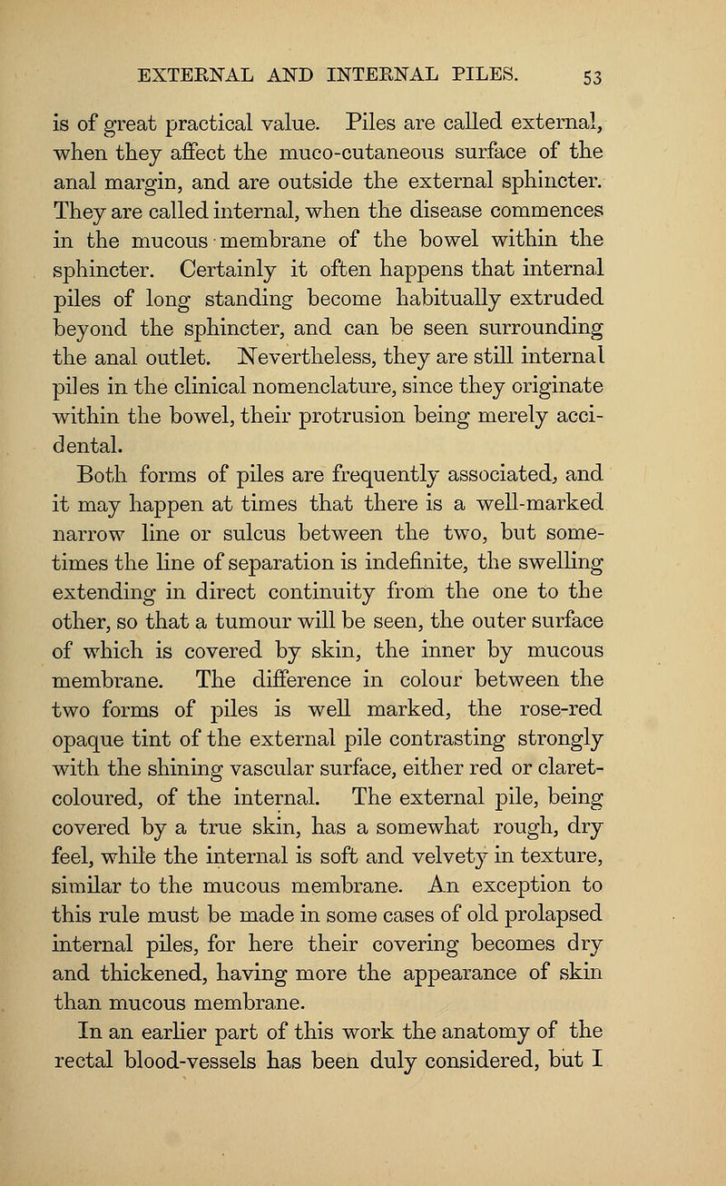 is of great practical value. Piles are called external, when they affect the mucocutaneous surface of the anal margin, and are outside the external sphincter. They are called internal, when the disease commences in the mucous membrane of the bowel within the sphincter. Certainly it often happens that internal piles of long standing become habitually extruded beyond the sphincter, and can be seen surrounding the anal outlet. Nevertheless, they are still internal piles in the clinical nomenclature, since they originate within the bowel, their protrusion being merely acci- dental. Both forms of piles are frequently associated, and it may happen at times that there is a well-marked narrow line or sulcus between the two, but some- times the line of separation is indefinite, the swelling extending in direct continuity from the one to the other, so that a tumour will be seen, the outer surface of which is covered by skin, the inner by mucous membrane. The difference in colour between the two forms of piles is well marked, the rose-red opaque tint of the external pile contrasting strongly with the shining vascular surface, either red or claret- coloured, of the internal. The external pile, being covered by a true skin, has a somewhat rough, dry feel, while the internal is soft and velvety in texture, similar to the mucous membrane. An exception to this rule must be made in some cases of old prolapsed internal piles, for here their covering becomes dry and thickened, having more the appearance of skin than mucous membrane. In an earlier part of this work the anatomy of the rectal blood-vessels has been duly considered, but I
