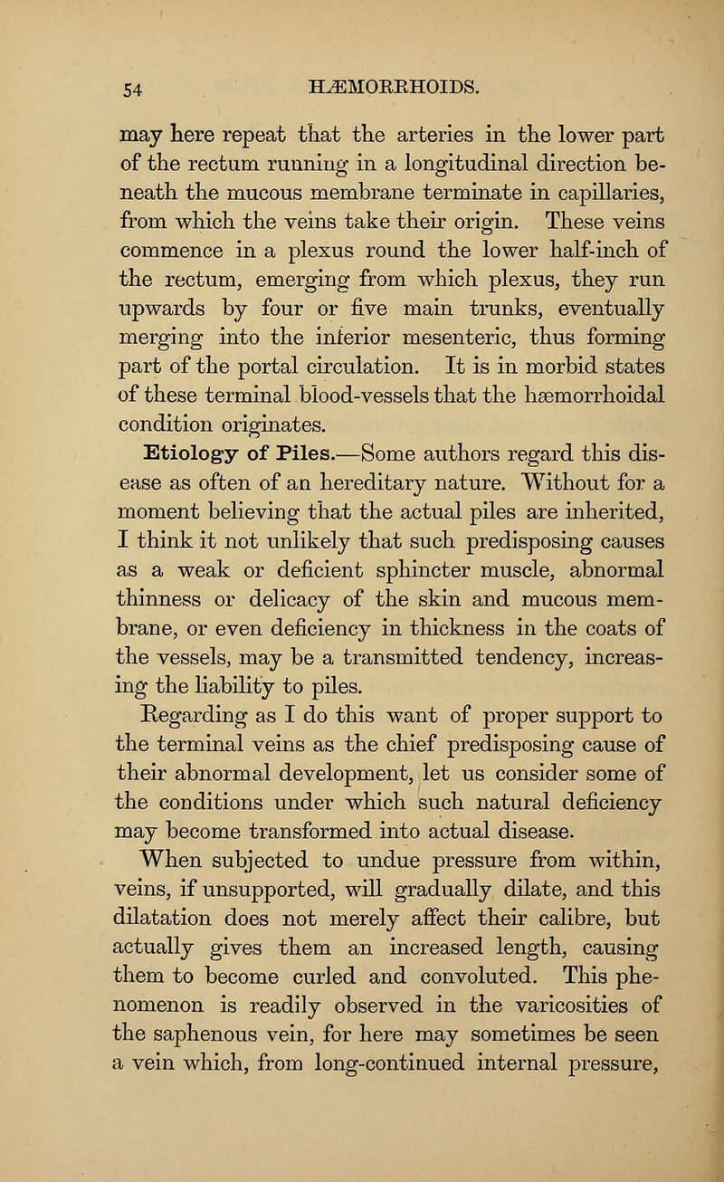 may here repeat that the arteries in the lower part of the rectum running in a longitudinal direction be- neath the mucous membrane terminate in capillaries, from which the veins take their origin. These veins commence in a plexus round the lower half-inch of the rectum, emerging from which plexus, they run upwards by four or five main trunks, eventually merging into the inferior mesenteric, thus forming part of the portal circulation. It is in morbid states of these terminal blood-vessels that the hsemorrhoidal condition originates. Etiology of Piles.—Some authors regard this dis- ease as often of an hereditary nature. Without for a moment believing that the actual piles are inherited, I think it not unlikely that such predisposing causes as a weak or deficient sphincter muscle, abnormal thinness or delicacy of the skin and mucous mem- brane, or even deficiency in thickness in the coats of the vessels, may be a transmitted tendency, increas- ing the liability to piles. Regarding as I do this want of proper support to the terminal veins as the chief predisposing cause of their abnormal development, let us consider some of the conditions under which such natural deficiency may become transformed into actual disease. When subjected to undue pressure from within, veins, if unsupported, will gradually dilate, and this dilatation does not merely affect their calibre, but actually gives them an increased length, causing them to become curled and convoluted. This phe- nomenon is readily observed in the varicosities of the saphenous vein, for here may sometimes be seen a vein which, from long-continued internal pressure,