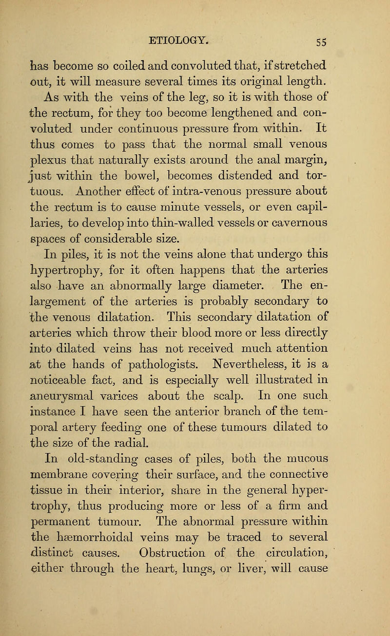 has become so coiled and convoluted that, if stretched out, it will measure several times its original length. As with the veins of the leg, so it is with those of the rectum, for they too become lengthened and con- voluted under continuous pressure from within. It thus comes to pass that the normal small venous plexus that naturally exists around the anal margin, just within the bowel, becomes distended and tor- tuous. Another effect of intra-venous pressure about the rectum is to cause minute vessels, or even capil- laries, to develop into thin-walled vessels or cavernous spaces of considerable size. In piles, it is not the veins alone that undergo this hypertrophy, for it often happens that the arteries also have an abnormally large diameter. The en- largement of the arteries is probably secondary to the venous dilatation. This secondary dilatation of arteries which throw their blood more or less directly into dilated veins has not received much attention at the hands of pathologists. Nevertheless, it is a noticeable fact, and is especially well illustrated in aneurysmal varices about the scalp. In one such instance I have seen the anterior branch of the tem- poral artery feeding one of these tumours dilated to the size of the radial. In old-standing cases of piles, both the mucous membrane covering their surface, and the connective tissue in their interior, share in the general hyper- trophy, thus producing more or less of a firm and permanent tumour. The abnormal pressure within the hsemorrhoidal veins may be traced to several distinct causes. Obstruction of the circulation, either through the heart, lungs, or liver, will cause