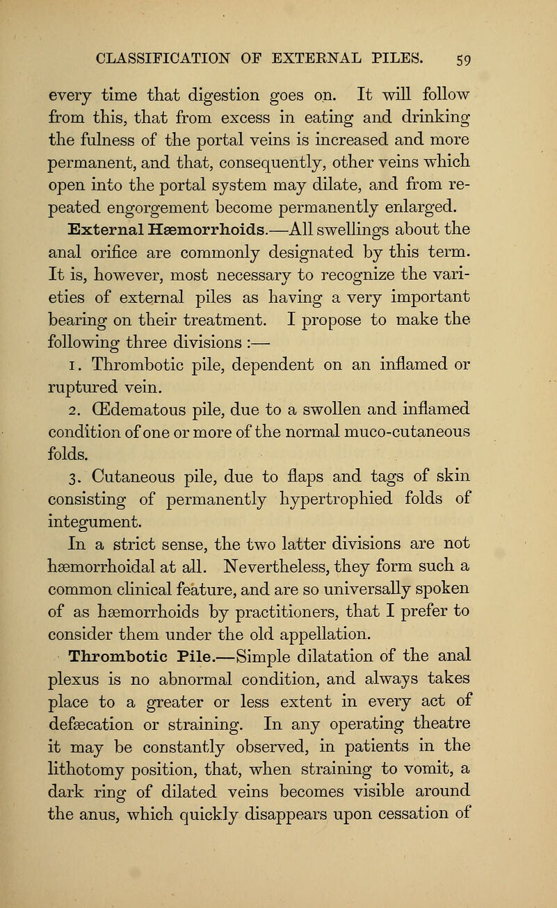 every time that digestion goes on. It will follow from this, that from excess in eating and drinking the fulness of the portal veins is increased and more permanent, and that, consequently, other veins which open into the portal system may dilate, and from re- peated engorgement become permanently enlarged. External Haemorrhoids.—All swellings about the anal orifice are commonly designated by this term. It is, however, most necessary to recognize the vari- eties of external piles as having a very important bearing on their treatment. I propose to make the following three divisions :— 1. Thrombotic pile, dependent on an inflamed or ruptured vein. 2. (Edematous pile, due to a swollen and inflamed condition of one or more of the normal muco-cutaneous folds. 3. Cutaneous pile, due to flaps and tags of skin consisting of permanently hypertrophied folds of integument. In a strict sense, the two latter divisions are not hsemorrhoidal at all. Nevertheless, they form such a common clinical feature, and are so universally spoken of as haemorrhoids by practitioners, that I prefer to consider them under the old appellation. Thrombotic Pile.—Simple dilatation of the anal plexus is no abnormal condition, and always takes place to a greater or less extent in every act of defsecation or straining. In any operating theatre it may be constantly observed, in patients in the lithotomy position, that, when straining to vomit, a dark ring of dilated veins becomes visible around the anus, which quickly disappears upon cessation of