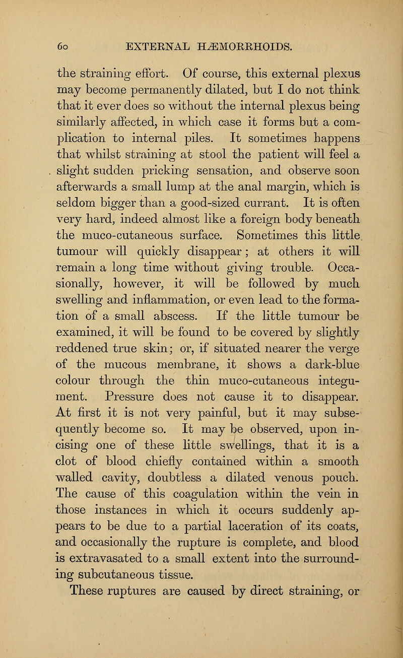 the straining effort. Of course, this external plexus may become permanently dilated, but I do not think that it ever does so without the internal plexus being similarly affected, in which case it forms but a com- plication to internal piles. It sometimes happens that whilst straining at stool the patient will feel a slight sudden pricking sensation, and observe soon afterwards a small lump at the anal margin, which is seldom bigger than a good-sized currant. It is often very hard, indeed almost like a foreign body beneath the muco-cutaneous surface. Sometimes this little, tumour will quickly disappear; at others it will remain a long time without giving trouble. Occa- sionally, however, it will be followed by much swelling and inflammation, or even lead to the forma- tion of a small abscess. If the little tumour be examined, it will be found to be covered by slightly reddened true skin; or, if situated nearer the verge of the mucous membrane, it shows a dark-blue colour through the thin muco-cutaneous integu- ment. Pressure does not cause it to disappear. At first it is not very painful, but it may subse- quently become so. It may be observed, upon in- cising one of these little swellings, that it is a clot of blood chiefly contained within a smooth walled cavity, doubtless a dilated venous pouch. The cause of this coagulation within the vein in those instances in which it occurs suddenly ap- pears to be due to a partial laceration of its coats, and occasionally the rupture is complete, and blood is extravasated to a small extent into the surround- ing subcutaneous tissue. These ruptures are caused by direct straining, or