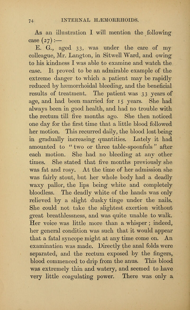 As an illustration I will mention the following case (27):— E. G., aged 33, was under the care of my colleague, Mr. Langton, in Sitwell Ward, and owing to his kindness I was able to examine and watch the case. It proved to be an admirable example of the extreme danger to which a patient may be rapidly reduced by hseniorrhoidal bleeding, and the beneficial results of treatment. The patient was 33 years of age, and had been married for 15 years. She had always been in good health, and had no trouble with the rectum till five months ago. She then noticed one day for the first time that a little blood followed her motion. This recurred daily, the blood lost being in gradually increasing quantities. Lately it had amounted to  two or three table-spoonfuls  after each motion. She had no bleeding at any other times. She stated that five months previously she was fat and rosy. At the time of her admission she was fairly stout, but her whole body had a deadly waxy pallor, the lips being white and completely bloodless. The deadly white of the hands was only relieved by a slight dusky tinge under the nails. She could not take the slightest exertion without great breath! essness, and was quite unable to walk. Her voice was little more than a whisper ; indeed, her general condition was such that it would appear that a fatal syncope might at any time come on. An examination was made. Directly the anal folds were separated, and the rectum exposed by the fingers, blood commenced to drip from the anus. This blood was extremely thin and watery, and seemed to have very little coagulating power. There was only a