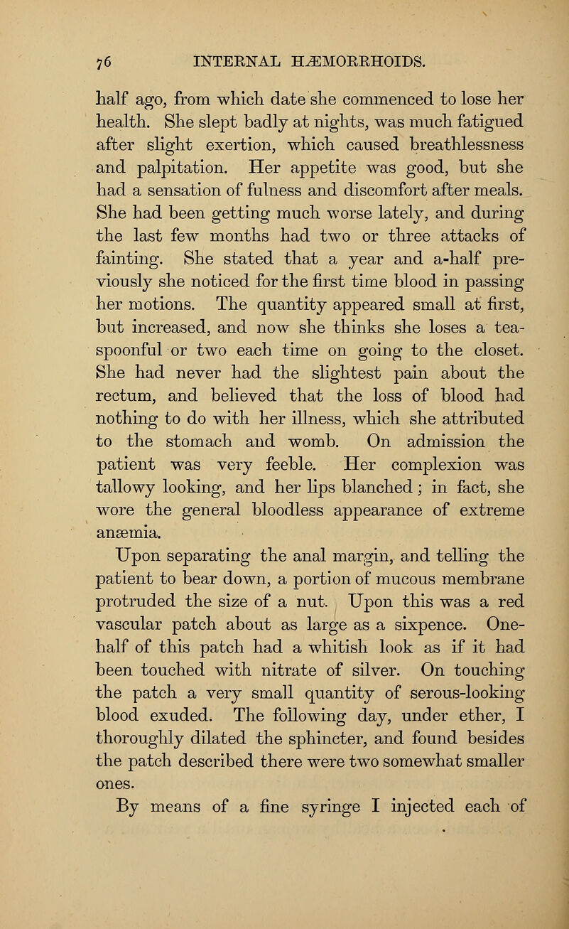 half ago, from which date she commenced to lose her health. She slept badly at nights, was much fatigued after slight exertion, which caused breathlessness and palpitation. Her appetite was good, but she had a sensation of fulness and discomfort after meals. She had been getting much worse lately, and during the last few months had two or three attacks of fainting. She stated that a year and a-half pre- viously she noticed for the first time blood in passing her motions. The quantity appeared small at first, but increased, and now she thinks she loses a tea- spoonful or two each time on going to the closet. She had never had the slightest pain about the rectum, and believed that the loss of blood had nothing to do with her illness, which she attributed to the stomach and womb. On admission the patient was very feeble. Her complexion was tallowy looking, and her lips blanched; in fact, she wore the general bloodless appearance of extreme anaemia. Upon separating the anal margin, and telling the patient to bear down, a portion of mucous membrane protruded the size of a nut. Upon this was a red vascular patch about as large as a sixpence. One- half of this patch had a whitish look as if it had been touched with nitrate of silver. On touching the patch a very small quantity of serous-looking blood exuded. The following day, under ether, I thoroughly dilated the sphincter, and found besides the patch described there were two somewhat smaller ones. By means of a fine syringe I injected each of