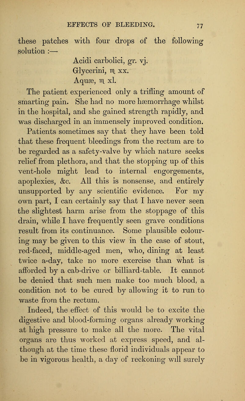 these patches with four drops of the following solution :—■ Acidi carbolici, gr. vj. Glycerini, an. xx. Aquae, fll xL The patient experienced only a trifling amount of smarting pain. She had no more haemorrhage whilst in the hospital, and she gained strength rapidly, and was discharged in an immensely improved condition. Patients sometimes say that they have been told that these frequent bleedings from the rectum are to be regarded as a safety-valve by which nature seeks relief from plethora, and that the stopping up of this vent-hole might lead to internal engorgements, apoplexies, &c. All this is nonsense, and entirely unsupported by any scientific evidence. For my own part, I can certainly say that I have never seen the slightest harm arise from the stoppage of this drain, while I have frequently seen grave conditions result from its continuance. Some plausible colour- ing may be given to this view in the case of stout, red-faced, middle-aged men, who, dining at least twice a-dav, take no more exercise than what is afforded by a cab-drive or billiard-table. It cannot be denied that such men make too much blood, a condition not to be cured by allowing it to run to waste from the rectum. Indeed, the effect of this would be to excite the digestive and blood-forming organs already working at high pressure to make all the more. The vital organs are thus worked at express speed, and al- though at the time these florid individuals appear to be in vigorous health, a day of reckoning will surely